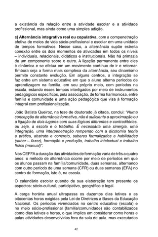42
a existência da relação entre a atividade escolar e a atividade
profissional, mas ainda como uma simples adição.
c) Alternância integrativa real ou copulativa, com a compenetração
efetiva de meios de vida sócio-profissional e escolar em uma unidade
de tempos formativos. Nesse caso, a alternância supõe estreita
conexão entre os dois momentos de atividades em todos os níveis
– individuais, relacionais, didáticos e institucionais. Não há primazia
de um componente sobre o outro. A ligação permanente entre eles
é dinâmica e se efetua em um movimento contínuo de ir e retornar.
Embora seja a forma mais complexa da alternância, seu dinamismo
permite constante evolução. Em alguns centros, a integração se
faz entre um sistema educativo em que o aluno alterna períodos de
aprendizagem na família, em seu próprio meio, com períodos na
escola, estando esses tempos interligados por meio de instrumentos
pedagógicos específicos, pela associação, de forma harmoniosa, entre
família e comunidade e uma ação pedagógica que visa à formação
integral com profissionalização.
João Batista Queiroz, na tese de doutorado já citada, conclui: “Numa
concepção de alternância formativa, não é suficiente a aproximação ou
a ligação de dois lugares com suas lógicas diferentes e contraditórias,
ou seja, a escola e o trabalho. É necessária uma sinergia, uma
integração, uma interpenetração rompendo com a dicotomia teoria
e prática, abstrato e concreto, saberes formalizados e habilidades
(saber – fazer), formação e produção, trabalho intelectual e trabalho
físico (manual)”.
Nos CEFFAa duração das atividades de formação varia de três a quatro
anos: o método de alternância ocorre por meio de períodos em que
os alunos passam na família/comunidade, duas semanas, alternando
com outro período de uma semana (CFR) ou duas semanas (EFA) no
centro de formação, isto é, na escola.
O calendário escolar quando de sua elaboração tem presente os
aspectos: sócio-cultural, participativo, geográfico e legal.
A carga horária anual ultrapassa os duzentos dias letivos e as
oitocentas horas exigidas pela Lei de Diretrizes a Bases da Educação
Nacional. Os períodos vivenciados no centro educativo (escola) e
no meio sócio-profissional (família/comunidade) são contabilizados
como dias letivos e horas, o que implica em considerar como horas e
aulas atividades desenvolvidas fora da sala de aula, mas executadas
 