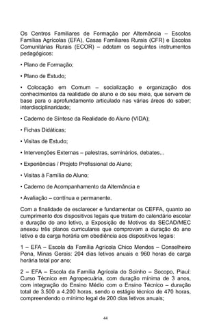 44
Os Centros Familiares de Formação por Alternância – Escolas
Famílias Agrícolas (EFA), Casas Familiares Rurais (CFR) e Escolas
Comunitárias Rurais (ECOR) – adotam os seguintes instrumentos
pedagógicos:
• Plano de Formação;
• Plano de Estudo;
• Colocação em Comum – socialização e organização dos
conhecimentos da realidade do aluno e do seu meio, que servem de
base para o aprofundamento articulado nas várias áreas do saber;
interdisciplinaridade;
• Caderno de Síntese da Realidade do Aluno (VIDA);
• Fichas Didáticas;
• Visitas de Estudo;
• Intervenções Externas – palestras, seminários, debates...
• Experiências / Projeto Profissional do Aluno;
• Visitas à Família do Aluno;
• Caderno de Acompanhamento da Alternância e
• Avaliação – contínua e permanente.
Com a finalidade de esclarecer e fundamentar os CEFFA, quanto ao
cumprimento dos dispositivos legais que tratam do calendário escolar
e duração do ano letivo, a Exposição de Motivos da SECAD/MEC
anexou três planos curriculares que comprovam a duração do ano
letivo e da carga horária em obediência aos dispositivos legais:
1 – EFA – Escola da Família Agrícola Chico Mendes – Conselheiro
Pena, Minas Gerais: 204 dias letivos anuais e 960 horas de carga
horária total por ano;
2 – EFA – Escola da Família Agrícola do Soinho – Socopo, Piauí:
Curso Técnico em Agropecuária, com duração mínima de 3 anos,
com integração do Ensino Médio com o Ensino Técnico – duração
total de 3.500 a 4.200 horas, sendo o estágio técnico de 470 horas,
compreendendo o mínimo legal de 200 dias letivos anuais;
 