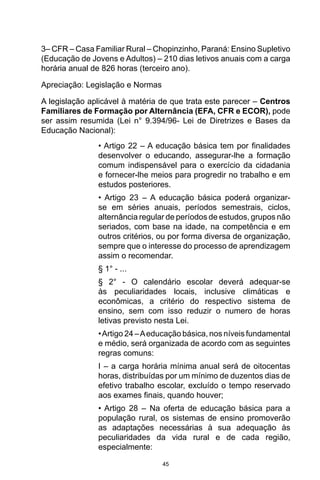 45
3– CFR – Casa Familiar Rural – Chopinzinho, Paraná: Ensino Supletivo
(Educação de Jovens e Adultos) – 210 dias letivos anuais com a carga
horária anual de 826 horas (terceiro ano).
Apreciação: Legislação e Normas
A legislação aplicável à matéria de que trata este parecer – Centros
Familiares de Formação por Alternância (EFA, CFR e ECOR), pode
ser assim resumida (Lei n° 9.394/96- Lei de Diretrizes e Bases da
Educação Nacional):
• Artigo 22 – A educação básica tem por finalidades
desenvolver o educando, assegurar-lhe a formação
comum indispensável para o exercício da cidadania
e fornecer-lhe meios para progredir no trabalho e em
estudos posteriores.
• Artigo 23 – A educação básica poderá organizar-
se em séries anuais, períodos semestrais, ciclos,
alternância regular de períodos de estudos, grupos não
seriados, com base na idade, na competência e em
outros critérios, ou por forma diversa de organização,
sempre que o interesse do processo de aprendizagem
assim o recomendar.
§ 1° - ...
§ 2° - O calendário escolar deverá adequar-se
às peculiaridades locais, inclusive climáticas e
econômicas, a critério do respectivo sistema de
ensino, sem com isso reduzir o numero de horas
letivas previsto nesta Lei.
•Artigo 24 –Aeducação básica, nos níveis fundamental
e médio, será organizada de acordo com as seguintes
regras comuns:
I – a carga horária mínima anual será de oitocentas
horas, distribuídas por um mínimo de duzentos dias de
efetivo trabalho escolar, excluído o tempo reservado
aos exames finais, quando houver;
• Artigo 28 – Na oferta de educação básica para a
população rural, os sistemas de ensino promoverão
as adaptações necessárias à sua adequação às
peculiaridades da vida rural e de cada região,
especialmente:
 