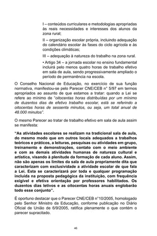46
I – conteúdos curriculares e metodologias apropriadas
às reais necessidades e interesses dos alunos da
zona rural;
II – organização escolar própria, incluindo adequação
do calendário escolar às fases do ciclo agrícola e às
condições climáticas;
III – adequação à natureza do trabalho na zona rural.
• Artigo 34 – a jornada escolar no ensino fundamental
incluirá pelo menos quatro horas de trabalho efetivo
em sala de aula, sendo progressivamente ampliado o
período de permanência na escola.
O Conselho Nacional de Educação, no exercício de sua função
normativa, manifestou-se pelo Parecer CNE/CEB n° 5/97 em termos
apropriados ao assunto de que estamos a tratar: quando a Lei se
refere ao mínimo de “oitocentas horas distribuídas por um mínimo
de duzentos dias de efetivo trabalho escolar, está se referindo a
oitocentas horas de sessenta minutos, ou seja, um total anual de
48.000 minutos”.
O mesmo Parecer ao tratar de trabalho efetivo em sala de aula assim
se manifesta:
“As atividades escolares se realizam na tradicional sala de aula,
do mesmo modo que em outros locais adequados a trabalhos
teóricos e práticos, a leituras, pesquisas ou atividades em grupo,
treinamento e demonstrações, contato com o meio ambiente
e com as demais atividades humanas de natureza cultural e
artística, visando à plenitude da formação de cada aluno. Assim,
não são apenas os limites da sala de aula propriamente dita que
caracterizam com exclusividade a atividade escolar de que fala
a Lei. Esta se caracterizará por toda e qualquer programação
incluída na proposta pedagógica da instituição, com frequência
exigível e efetiva orientação por professores habilitados. Os
duzentos dias letivos e as oitocentas horas anuais englobarão
todo esse conjunto”.
É oportuno destacar que o Parecer CNE/CEB n°10/2005, homologado
pelo Senhor Ministro da Educação, conforme publicação no Diário
Oficial de União de 6/9/2005, ratifica plenamente o que contém o
parecer supracitado.
 