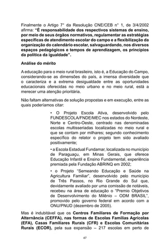 47
Finalmente o Artigo 7° da Resolução CNE/CEB n° 1, de 3/4/2002
afirma: “É responsabilidade dos respectivos sistemas de ensino,
por meio de seus órgãos normativos, regulamentar as estratégias
específicas de atendimento escolar do campo e a flexibilização da
organização do calendário escolar, salvaguardando, nos diversos
espaços pedagógicos e tempos de aprendizagem, os princípios
da política da igualdade”.
Análise do mérito
A educação para o meio rural brasileiro, isto é, a Educação do Campo,
considerando-se as dimensões do país, a imensa diversidade que
o caracteriza e a extrema desigualdade entre as oportunidades
educacionais oferecidas no meio urbano e no meio rural, está a
merecer uma atenção prioritária.
Não faltam alternativas de solução propostas e em execução, entre as
quais poderíamos citar:
• O Projeto Escola Ativa, desenvolvido pelo
FUNDESCOLA/FNDE/MEC nos estados do Nordeste,
Norte e Centro-Oeste, centrado nas denominadas
escolas multisseriadas localizadas no meio rural e
que se contam por milhares; segundo conhecimento
específico do relator o projeto tem sido avaliado
positivamente;
• a Escola Estadual Fundamar, localizada no município
de Paraguaçu, em Minas Gerais, que oferece
Educação Infantil e Ensino Fundamental, experiência
premiada pela Fundação ABRINQ em 2002;
• o Projeto “Semeando Educação e Saúde na
Agricultura Familiar”, desenvolvido pelo município
de Três Passos, no Rio Grande do Sul que,
devidamente avaliado por uma comissão de notáveis,
recebeu na área de educação o “Premio Objetivos
de Desenvolvimento do Milênio – ODM BRASIL”,
promovido pelo governo federal em acordo com a
ONU/PNUD (dezembro de 2005).
Mas é indubitável que os Centros Familiares de Formação por
Alternância (CEFFA), nas formas de Escolas Famílias Agrícolas
(EFA), Casas Familiares Rurais (CFR) e Escolas Comunitárias
Rurais (ECOR), pela sua expansão – 217 escolas em perto de
 