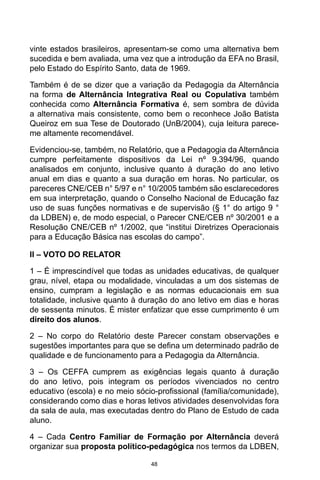 48
vinte estados brasileiros, apresentam-se como uma alternativa bem
sucedida e bem avaliada, uma vez que a introdução da EFA no Brasil,
pelo Estado do Espírito Santo, data de 1969.
Também é de se dizer que a variação da Pedagogia da Alternância
na forma de Alternância Integrativa Real ou Copulativa também
conhecida como Alternância Formativa é, sem sombra de dúvida
a alternativa mais consistente, como bem o reconhece João Batista
Queiroz em sua Tese de Doutorado (UnB/2004), cuja leitura parece-
me altamente recomendável.
Evidenciou-se, também, no Relatório, que a Pedagogia da Alternância
cumpre perfeitamente dispositivos da Lei nº 9.394/96, quando
analisados em conjunto, inclusive quanto à duração do ano letivo
anual em dias e quanto a sua duração em horas. No particular, os
pareceres CNE/CEB n° 5/97 e n° 10/2005 também são esclarecedores
em sua interpretação, quando o Conselho Nacional de Educação faz
uso de suas funções normativas e de supervisão (§ 1° do artigo 9 °
da LDBEN) e, de modo especial, o Parecer CNE/CEB nº 30/2001 e a
Resolução CNE/CEB nº 1/2002, que “institui Diretrizes Operacionais
para a Educação Básica nas escolas do campo”.
II – VOTO DO RELATOR
1 – É imprescindível que todas as unidades educativas, de qualquer
grau, nível, etapa ou modalidade, vinculadas a um dos sistemas de
ensino, cumpram a legislação e as normas educacionais em sua
totalidade, inclusive quanto à duração do ano letivo em dias e horas
de sessenta minutos. É mister enfatizar que esse cumprimento é um
direito dos alunos.
2 – No corpo do Relatório deste Parecer constam observações e
sugestões importantes para que se defina um determinado padrão de
qualidade e de funcionamento para a Pedagogia da Alternância.
3 – Os CEFFA cumprem as exigências legais quanto à duração
do ano letivo, pois integram os períodos vivenciados no centro
educativo (escola) e no meio sócio-profissional (família/comunidade),
considerando como dias e horas letivos atividades desenvolvidas fora
da sala de aula, mas executadas dentro do Plano de Estudo de cada
aluno.
4 – Cada Centro Familiar de Formação por Alternância deverá
organizar sua proposta político-pedagógica nos termos da LDBEN,
 