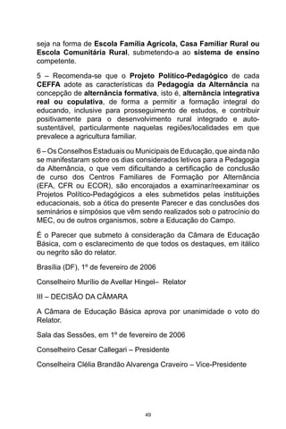 49
seja na forma de Escola Família Agrícola, Casa Familiar Rural ou
Escola Comunitária Rural, submetendo-a ao sistema de ensino
competente.
5 – Recomenda-se que o Projeto Político-Pedagógico de cada
CEFFA adote as características da Pedagogia da Alternância na
concepção de alternância formativa, isto é, alternância integrativa
real ou copulativa, de forma a permitir a formação integral do
educando, inclusive para prosseguimento de estudos, e contribuir
positivamente para o desenvolvimento rural integrado e auto-
sustentável, particularmente naquelas regiões/localidades em que
prevalece a agricultura familiar.
6 – Os Conselhos Estaduais ou Municipais de Educação, que ainda não
se manifestaram sobre os dias considerados letivos para a Pedagogia
da Alternância, o que vem dificultando a certificação de conclusão
de curso dos Centros Familiares de Formação por Alternância
(EFA, CFR ou ECOR), são encorajados a examinar/reexaminar os
Projetos Político-Pedagógicos a eles submetidos pelas instituições
educacionais, sob a ótica do presente Parecer e das conclusões dos
seminários e simpósios que vêm sendo realizados sob o patrocínio do
MEC, ou de outros organismos, sobre a Educação do Campo.
É o Parecer que submeto à consideração da Câmara de Educação
Básica, com o esclarecimento de que todos os destaques, em itálico
ou negrito são do relator.
Brasília (DF), 1º de fevereiro de 2006
Conselheiro Murílio de Avellar Hingel– Relator
III – DECISÃO DA CÂMARA
A Câmara de Educação Básica aprova por unanimidade o voto do
Relator.
Sala das Sessões, em 1º de fevereiro de 2006
Conselheiro Cesar Callegari – Presidente
Conselheira Clélia Brandão Alvarenga Craveiro – Vice-Presidente
 