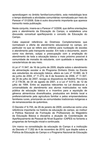 5
aprendizagem no âmbito familiar/comunitário, esta metodologia teve
o tempo destinado a atividades comunitárias normatizada por meio do
Parecer nº 01/2006. Este é outro documento importante que aparece
transcrito nesta publicação.
Neste conjunto, insere-se o Parecer nº 3/2008, que define orientações
para o atendimento da Educação do Campo, e estabelece uma
discussão conceitual aperfeiçoando o conceito de Educação do
Campo.
Cabe especial referência às Diretrizes Complementares que
normatizam a oferta de atendimento educacional no campo, em
particular no que se refere aos critérios para nucleação de escolas
e atendimento pelo transporte escolar. Em todo o documento, assim
como nos demais, subjaz a preocupação com a ampliação do
atendimento de toda a educação básica o mais próximo possível à
comunidade de moradia do estudante, com qualidade e respeito às
características de seu meio.
A Lei nº 11.947, de 16 de junho de 2009, dispõe sobre o atendimento
da alimentação escolar e do Programa Dinheiro Direto na Escola
aos estudantes da educação básica, altera as Leis nº 10.880, de 9
de junho de 2004, nº 11.273, de 6 de fevereiro de 2006, nº 11.507,
de 20 de julho de 2007, revoga os dispositivos da Medida Provisória
nº 2.178-36, de 24 de agosto de 2001, e a Lei nº 8.913, de 12 de
julho de 1994. Entre os aspectos relevantes na Lei destaca-se a
universalidade do atendimento aos alunos matriculados na rede
pública de educação básica e o incentivo para a aquisição de
gêneros alimentícios diversificados, produzidos em âmbito local e
preferencialmente pela agricultura familiar e pelos empreendedores
familiares rurais, priorizando as comunidades tradicionais indígenas e
de remanescentes de quilombos.
O Decreto nº 6.755, de 29 de janeiro de 2009, constitui-se como uma
referência importante na história da educação do campo, ao instituir
a Política Nacional de Formação de Profissionais do Magistério
da Educação Básica e disciplina a atuação da Coordenação de
Aperfeiçoamento de Pessoal de Nível Superior -CAPES no fomento a
programas de formação inicial e continuada.
Um marco na consolidação da educação do Campo é a instituição
do Decreto nº 7.352 de 4 de novembro de 2010, que dispõe sobre a
Política de Educação do Campo e o Programa Nacional de Educação
 