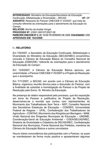 51
INTERESSADO: Ministério da Educação/Secretaria de Educação
Continuada, Alfabetização e Diversidade – SECAD UF: DF
ASSUNTO: Reexame do Parecer CNE/CEB nº 23/2007, que trata da
consulta referente às orientações para o atendimento da Educação do
Campo.
RELATOR: Murílio de Avellar Hingel
PROCESSO Nº: 23001.000107/2007-28
PARECER CNE/CEB Nº 3, DE 18 DE FEVEREIRO DE 2008 COLEGIADO: CEB
APROVADO EM: 18/2/2008
I – RELATÓRIO
Em 7/8/2007, o Secretário de Educação Continuada, Alfabetização e
Diversidade do Ministério da Educação (SECAD/MEC) encaminhou
consulta à Câmara de Educação Básica do Conselho Nacional de
Educação (CEB/CNE) “referente às orientações para o atendimento
da Educação do Campo”.
Em 12/9/2007, a Câmara de Educação Básica aprovou, por
unanimidade, o Parecer CNE/CEB nº 23/2007 e o Projeto de Resolução
que o acompanha.
Em 7/11/2007, a SECAD, em acordo com a Câmara de Educação
Básica, organizou reunião técnica para a discussão do Parecer, com
a finalidade de subsidiar a homologação do Parecer e do Projeto de
Resolução pelo Exmo. Sr. Ministro da Educação.
Na presença do relator responsável pelo processo, que fez exposição
em torno do Parecer e justificativa do Projeto de Resolução,
desenvolveu-se a reunião que contou com representantes do
Movimento dos Trabalhadores Sem Terra – MST, Conselho Nacional
dos Secretários Estaduais de Educação – CONSED, Universidade
Federal de Alagoas – UFAL, Confederação dos Trabalhadores da
Agricultura – CONTAG, Movimento dosAtingidos por Barragem – MAB,
União Nacional dos Dirigentes Municipais de Educação – UNDIME,
Coordenação-Geral de Educação Ambiental – CGEA/SECAD/MEC,
Diretoria de Diversidade e Cidadania da SECAD/MEC, Confederação
Nacional dos Municípios, Frente Nacional dos Prefeitos, membros da
Câmara de Educação Básica e outros convidados.
Houve inteira concordância dos participantes com o Parecer, os quais
se manifestaram de forma muito positiva e apresentaram algumas
 