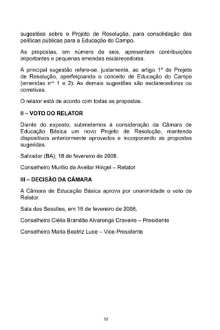 52
sugestões sobre o Projeto de Resolução, para consolidação das
políticas públicas para a Educação do Campo.
As propostas, em número de seis, apresentam contribuições
importantes e pequenas emendas esclarecedoras.
A principal sugestão refere-se, justamente, ao artigo 1º do Projeto
de Resolução, aperfeiçoando o conceito de Educação do Campo
(emendas nos
1 e 2). As demais sugestões são esclarecedoras ou
corretivas.
O relator está de acordo com todas as propostas.
II – VOTO DO RELATOR
Diante do exposto, submetemos à consideração da Câmara de
Educação Básica um novo Projeto de Resolução, mantendo
dispositivos anteriormente aprovados e incorporando as propostas
sugeridas.
Salvador (BA), 18 de fevereiro de 2008.
Conselheiro Murílio de Avellar Hingel – Relator
III – DECISÃO DA CÂMARA
A Câmara de Educação Básica aprova por unanimidade o voto do
Relator.
Sala das Sessões, em 18 de fevereiro de 2008.
Conselheira Clélia Brandão Alvarenga Craveiro – Presidente
Conselheira Maria Beatriz Luce – Vice-Presidente
 