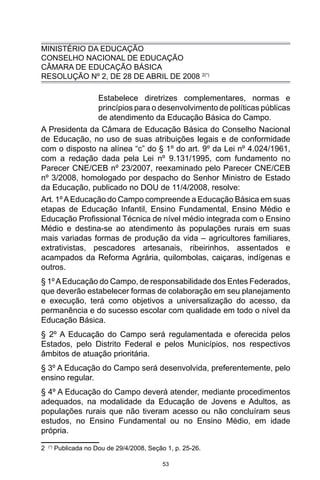 53
MINISTÉRIO DA EDUCAÇÃO
CONSELHO NACIONAL DE EDUCAÇÃO
CÂMARA DE EDUCAÇÃO BÁSICA
RESOLUÇÃO Nº 2, DE 28 DE ABRIL DE 2008 2(*)
Estabelece diretrizes complementares, normas e
princípios para o desenvolvimento de políticas públicas
de atendimento da Educação Básica do Campo.
A Presidenta da Câmara de Educação Básica do Conselho Nacional
de Educação, no uso de suas atribuições legais e de conformidade
com o disposto na alínea “c” do § 1º do art. 9º da Lei nº 4.024/1961,
com a redação dada pela Lei nº 9.131/1995, com fundamento no
Parecer CNE/CEB nº 23/2007, reexaminado pelo Parecer CNE/CEB
nº 3/2008, homologado por despacho do Senhor Ministro de Estado
da Educação, publicado no DOU de 11/4/2008, resolve:
Art. 1ºAEducação do Campo compreende a Educação Básica em suas
etapas de Educação Infantil, Ensino Fundamental, Ensino Médio e
Educação Profissional Técnica de nível médio integrada com o Ensino
Médio e destina-se ao atendimento às populações rurais em suas
mais variadas formas de produção da vida – agricultores familiares,
extrativistas, pescadores artesanais, ribeirinhos, assentados e
acampados da Reforma Agrária, quilombolas, caiçaras, indígenas e
outros.
§ 1ºAEducação do Campo, de responsabilidade dos Entes Federados,
que deverão estabelecer formas de colaboração em seu planejamento
e execução, terá como objetivos a universalização do acesso, da
permanência e do sucesso escolar com qualidade em todo o nível da
Educação Básica.
§ 2º A Educação do Campo será regulamentada e oferecida pelos
Estados, pelo Distrito Federal e pelos Municípios, nos respectivos
âmbitos de atuação prioritária.
§ 3º A Educação do Campo será desenvolvida, preferentemente, pelo
ensino regular.
§ 4º A Educação do Campo deverá atender, mediante procedimentos
adequados, na modalidade da Educação de Jovens e Adultos, as
populações rurais que não tiveram acesso ou não concluíram seus
estudos, no Ensino Fundamental ou no Ensino Médio, em idade
própria.
2 (*)
Publicada no Dou de 29/4/2008, Seção 1, p. 25-26.
 