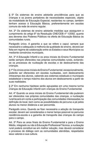 54
§ 5º Os sistemas de ensino adotarão providências para que as
crianças e os jovens portadores de necessidades especiais, objeto
da modalidade de Educação Especial, residentes no campo, também
tenham acesso à Educação Básica, preferentemente em escolas
comuns da rede de ensino regular.
Art. 2º Os sistemas de ensino adotarão medidas que assegurem o
cumprimento do artigo 6º da Resolução CNE/CEB nº 1/2002, quanto
aos deveres dos Poderes Públicos na oferta de Educação Básica às
comunidades rurais.
Parágrafo único. A garantia a que se refere o caput, sempre que
necessário e adequado à melhoria da qualidade do ensino, deverá ser
feita em regime de colaboração entre os Estados e seus Municípios ou
mediante consórcios municipais.
Art. 3º A Educação Infantil e os anos iniciais do Ensino Fundamental
serão sempre oferecidos nas próprias comunidades rurais, evitando-
se os processos de nucleação de escolas e de deslocamento das
crianças.
§ 1º Os cincos anos iniciais do Ensino Fundamental, excepcionalmente,
poderão ser oferecidos em escolas nucleadas, com deslocamento
intracampo dos alunos, cabendo aos sistemas estaduais e municipais
estabelecer o tempo máximo dos alunos em deslocamento a partir de
suas realidades.
§ 2º Em nenhuma hipótese serão agrupadas em uma mesma turma
crianças de Educação Infantil com crianças do Ensino Fundamental.
Art. 4º Quando os anos iniciais do Ensino Fundamental não puderem
ser oferecidos nas próprias comunidades das crianças, a nucleação
rural levará em conta a participação das comunidades interessadas na
definição do local, bem como as possibilidades de percurso a pé pelos
alunos na menor distância a ser percorrida.
Parágrafo único. Quando se fizer necessária a adoção do transporte
escolar, devem ser considerados o menor tempo possível no percurso
residência-escola e a garantia de transporte das crianças do campo
para o campo.
Art. 5º Para os anos finais do Ensino Fundamental e para o Ensino
Médio, integrado ou não à Educação Profissional Técnica, a nucleação
rural poderá constituir-se em melhor solução, mas deverá considerar
o processo de diálogo com as comunidades atendidas, respeitados
seus valores e sua cultura.
 