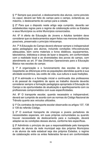 55
§ 1º Sempre que possível, o deslocamento dos alunos, como previsto
no caput, deverá ser feito do campo para o campo, evitando-se, ao
máximo, o deslocamento do campo para a cidade.
§ 2º Para que o disposto neste artigo seja cumprido, deverão ser
estabelecidas regras para o regime de colaboração entre os Estados
e seus Municípios ou entre Municípios consorciados.
Art. 6º A oferta de Educação de Jovens e Adultos também deve
considerar que os deslocamentos sejam feitos nas menores distâncias
possíveis, preservado o princípio intracampo.
Art. 7º A Educação do Campo deverá oferecer sempre o indispensável
apoio pedagógico aos alunos, incluindo condições infra-estruturais
adequadas, bem como materiais e livros didáticos, equipamentos,
laboratórios, biblioteca e áreas de lazer e desporto, em conformidade
com a realidade local e as diversidades dos povos do campo, com
atendimento ao art. 5º das Diretrizes Operacionais para a Educação
Básica nas escolas do campo.
§ 1º A organização e o funcionamento das escolas do campo
respeitarão as diferenças entre as populações atendidas quanto à sua
atividade econômica, seu estilo de vida, sua cultura e suas tradições.
§ 2º A admissão e a formação inicial e continuada dos professores
e do pessoal de magistério de apoio ao trabalho docente deverão
considerar sempre a formação pedagógica apropriada à Educação do
Campo e às oportunidades de atualização e aperfeiçoamento com os
profissionais comprometidos com suas especificidades.
Art. 8º O transporte escolar, quando necessário e indispensável,
deverá ser cumprido de acordo com as normas do Código Nacional de
Trânsito quanto aos veículos utilizados.
§ 1º Os contratos de transporte escolar observarão os artigos 137, 138
e 139 do referido Código.
§ 2º O eventual transporte de crianças e jovens portadores de
necessidades especiais, em suas próprias comunidades ou quando
houver necessidade de deslocamento para a nucleação, deverá
adaptar-se às condições desses alunos, conforme leis específicas.
§ 3º Admitindo o princípio de que a responsabilidade pelo transporte
escolar de alunos da rede municipal seja dos próprios Municípios
e de alunos da rede estadual seja dos próprios Estados, o regime
de colaboração entre os entes federados far-se-á em conformidade
 