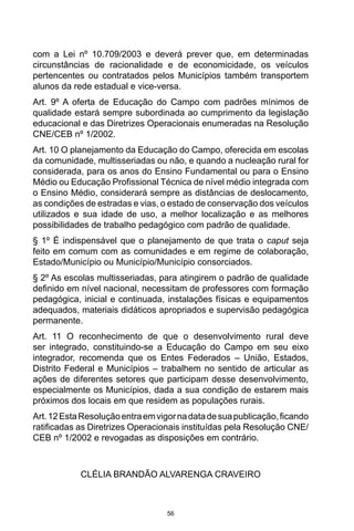 56
com a Lei nº 10.709/2003 e deverá prever que, em determinadas
circunstâncias de racionalidade e de economicidade, os veículos
pertencentes ou contratados pelos Municípios também transportem
alunos da rede estadual e vice-versa.
Art. 9º A oferta de Educação do Campo com padrões mínimos de
qualidade estará sempre subordinada ao cumprimento da legislação
educacional e das Diretrizes Operacionais enumeradas na Resolução
CNE/CEB nº 1/2002.
Art. 10 O planejamento da Educação do Campo, oferecida em escolas
da comunidade, multisseriadas ou não, e quando a nucleação rural for
considerada, para os anos do Ensino Fundamental ou para o Ensino
Médio ou Educação Profissional Técnica de nível médio integrada com
o Ensino Médio, considerará sempre as distâncias de deslocamento,
as condições de estradas e vias, o estado de conservação dos veículos
utilizados e sua idade de uso, a melhor localização e as melhores
possibilidades de trabalho pedagógico com padrão de qualidade.
§ 1º É indispensável que o planejamento de que trata o caput seja
feito em comum com as comunidades e em regime de colaboração,
Estado/Município ou Município/Município consorciados.
§ 2º As escolas multisseriadas, para atingirem o padrão de qualidade
definido em nível nacional, necessitam de professores com formação
pedagógica, inicial e continuada, instalações físicas e equipamentos
adequados, materiais didáticos apropriados e supervisão pedagógica
permanente.
Art. 11 O reconhecimento de que o desenvolvimento rural deve
ser integrado, constituindo-se a Educação do Campo em seu eixo
integrador, recomenda que os Entes Federados – União, Estados,
Distrito Federal e Municípios – trabalhem no sentido de articular as
ações de diferentes setores que participam desse desenvolvimento,
especialmente os Municípios, dada a sua condição de estarem mais
próximos dos locais em que residem as populações rurais.
Art.12EstaResoluçãoentraemvigornadatadesuapublicação,ficando
ratificadas as Diretrizes Operacionais instituídas pela Resolução CNE/
CEB nº 1/2002 e revogadas as disposições em contrário.
CLÉLIA BRANDÃO ALVARENGA CRAVEIRO
 