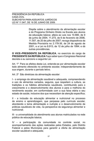 57
PRESIDÊNCIA DA REPÚBLICA
CASA CIVIL
SUBCHEFIA PARA ASSUNTOS JURÍDICOS
LEI Nº 11.947, DE 16 DE JUNHO DE 2009.
Dispõe sobre o atendimento da alimentação escolar
e do Programa Dinheiro Direto na Escola aos alunos
da educação básica; altera as Leis nos 10.880, de 9
de junho de 2004, 11.273, de 6 de fevereiro de 2006,
11.507, de 20 de julho de 2007; revoga dispositivos da
Medida Provisória no 2.178-36, de 24 de agosto de
2001, e a Lei no 8.913, de 12 de julho de 1994; e dá
outras providências.
O VICE–PRESIDENTE DA REPÚBLICA, no exercício do cargo de
PRESIDENTE DA REPÚBLICA Faço saber que o Congresso Nacional
decreta e eu sanciono a seguinte Lei: 
Art. 1º  Para os efeitos desta Lei, entende-se por alimentação escolar
todo alimento oferecido no ambiente escolar, independentemente de
sua origem, durante o período letivo. 
Art. 2º  São diretrizes da alimentação escolar: 
I - o emprego da alimentação saudável e adequada, compreendendo
o uso de alimentos variados, seguros, que respeitem a cultura, as
tradições e os hábitos alimentares saudáveis, contribuindo para o
crescimento e o desenvolvimento dos alunos e para a melhoria do
rendimento escolar, em conformidade com a sua faixa etária e seu
estado de saúde, inclusive dos que necessitam de atenção específica; 
II - a inclusão da educação alimentar e nutricional no processo
de ensino e aprendizagem, que perpassa pelo currículo escolar,
abordando o tema alimentação e nutrição e o desenvolvimento de
práticas saudáveis de vida, na perspectiva da segurança alimentar e
nutricional; 
III - a universalidade do atendimento aos alunos matriculados na rede
pública de educação básica; 
IV - a participação da comunidade no controle social, no
acompanhamento das ações realizadas pelos Estados, pelo Distrito
Federal e pelos Municípios para garantir a oferta da alimentação
escolar saudável e adequada; 
 