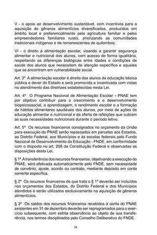58
V - o apoio ao desenvolvimento sustentável, com incentivos para a
aquisição de gêneros alimentícios diversificados, produzidos em
âmbito local e preferencialmente pela agricultura familiar e pelos
empreendedores familiares rurais, priorizando as comunidades
tradicionais indígenas e de remanescentes de quilombos;  
VI - o direito à alimentação escolar, visando a garantir segurança
alimentar e nutricional dos alunos, com acesso de forma igualitária,
respeitando as diferenças biológicas entre idades e condições de
saúde dos alunos que necessitem de atenção específica e aqueles
que se encontram em vulnerabilidade social. 
Art. 3º  A alimentação escolar é direito dos alunos da educação básica
pública e dever do Estado e será promovida e incentivada com vistas
no atendimento das diretrizes estabelecidas nesta Lei. 
Art. 4º  O Programa Nacional de Alimentação Escolar - PNAE tem
por objetivo contribuir para o crescimento e o desenvolvimento
biopsicossocial, a aprendizagem, o rendimento escolar e a formação
de hábitos alimentares saudáveis dos alunos, por meio de ações de
educação alimentar e nutricional e da oferta de refeições que cubram
as suas necessidades nutricionais durante o período letivo. 
Art. 5º  Os recursos financeiros consignados no orçamento da União
para execução do PNAE serão repassados em parcelas aos Estados,
ao Distrito Federal, aos Municípios e às escolas federais pelo Fundo
Nacional de Desenvolvimento da Educação - FNDE, em conformidade
com o disposto no art. 208 da Constituição Federal e observadas as
disposições desta Lei. 
§ 1º Atransferência dos recursos financeiros, objetivando a execução do
PNAE, será efetivada automaticamente pelo FNDE, sem necessidade
de convênio, ajuste, acordo ou contrato, mediante depósito em conta
corrente específica. 
§ 2º  Os recursos financeiros de que trata o § 1º deverão ser incluídos
nos orçamentos dos Estados, do Distrito Federal e dos Municípios
atendidos e serão utilizados exclusivamente na aquisição de gêneros
alimentícios. 
§ 3º  Os saldos dos recursos financeiros recebidos à conta do PNAE
existentes em 31 de dezembro deverão ser reprogramados para o exer-
cício subsequente, com estrita observância ao objeto de sua transfe-
rência, nos termos disciplinados pelo Conselho Deliberativo do FNDE. 
 