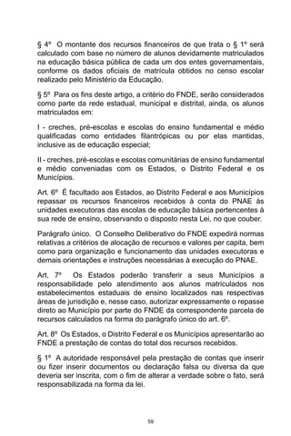 59
§ 4º  O montante dos recursos financeiros de que trata o § 1º será
calculado com base no número de alunos devidamente matriculados
na educação básica pública de cada um dos entes governamentais,
conforme os dados oficiais de matrícula obtidos no censo escolar
realizado pelo Ministério da Educação. 
§ 5º  Para os fins deste artigo, a critério do FNDE, serão considerados
como parte da rede estadual, municipal e distrital, ainda, os alunos
matriculados em: 
I - creches, pré-escolas e escolas do ensino fundamental e médio
qualificadas como entidades filantrópicas ou por elas mantidas,
inclusive as de educação especial; 
II - creches, pré-escolas e escolas comunitárias de ensino fundamental
e médio conveniadas com os Estados, o Distrito Federal e os
Municípios. 
Art. 6º  É facultado aos Estados, ao Distrito Federal e aos Municípios
repassar os recursos financeiros recebidos à conta do PNAE às
unidades executoras das escolas de educação básica pertencentes à
sua rede de ensino, observando o disposto nesta Lei, no que couber. 
Parágrafo único.  O Conselho Deliberativo do FNDE expedirá normas
relativas a critérios de alocação de recursos e valores per capita, bem
como para organização e funcionamento das unidades executoras e
demais orientações e instruções necessárias à execução do PNAE.  
Art. 7º  Os Estados poderão transferir a seus Municípios a
responsabilidade pelo atendimento aos alunos matriculados nos
estabelecimentos estaduais de ensino localizados nas respectivas
áreas de jurisdição e, nesse caso, autorizar expressamente o repasse
direto ao Município por parte do FNDE da correspondente parcela de
recursos calculados na forma do parágrafo único do art. 6º. 
Art. 8º  Os Estados, o Distrito Federal e os Municípios apresentarão ao
FNDE a prestação de contas do total dos recursos recebidos. 
§ 1º  A autoridade responsável pela prestação de contas que inserir
ou fizer inserir documentos ou declaração falsa ou diversa da que
deveria ser inscrita, com o fim de alterar a verdade sobre o fato, será
responsabilizada na forma da lei. 
 