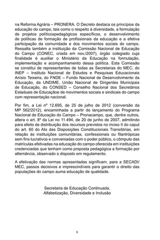 6
na Reforma Agrária – PRONERA. O Decreto destaca os princípios da
educação do campo, tais como o respeito à diversidade, a formulação
de projetos políticospedagógicos específicos, o desenvolvimento
de políticas de formação de profissionais da educação e a efetiva
participação da comunidade e dos movimentos sociais do campo.
Ressalta também a instituição da Comissão Nacional de Educação
do Campo (CONEC, criada em nov./2007), órgão colegiado cuja
finalidade é auxiliar o Ministério da Educação na formulação,
implementação e acompanhamento dessa política. Esta Comissão
se constitui de representantes de todas as Secretarias do MEC, do
INEP – Instituto Nacional de Estudos e Pesquisas Educacionais
Anísio Teixeira, do FNDE – Fundo Nacional de Desenvolvimento da
Educação, da UNDIME, União Nacional de Dirigentes Municipais
de Educação, do CONSED – Conselho Nacional dos Secretários
Estaduais de Educaçãoe de movimentos sociais e sindicais do campo
com representação nacional.
Por fim, a Lei nº 12.695, de 25 de julho de 2012 (conversão da
MP 562/2012), encaminhada a partir do lançamento do Programa
Nacional de Educação do Campo – Pronacampo, que, dentre outros,
altera o art. 8º da Lei no 11.494, de 20 de junho de 2007, admitindo
para efeito de distribuição dos recursos previstos no inciso II do caput
do art. 60 do Ato das Disposições Constitucionais Transitórias, em
relação às instituições comunitárias, confessionais ou filantrópicas
sem fins lucrativos e conveniadas com o poder público, o cômputo das
matrículas efetivadas na educação do campo oferecida em instituições
credenciadas que tenham como proposta pedagógica a formação por
alternância, observado o disposto em regulamento.
A efetivação das normas apresentadas significam, para a SECADI/
MEC, passos decisivos e imprescindíveis para garantir o direito das
populações do campo auma educação de qualidade.
Secretaria de Educação Continuada,
Alfabetização, Diversidade e Inclusão
 