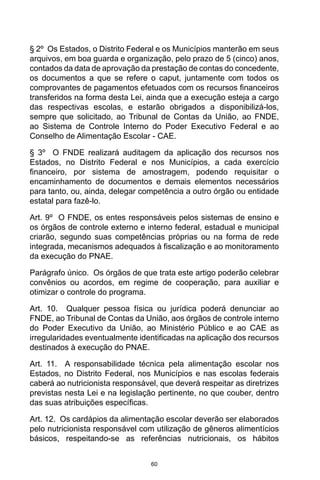 60
§ 2º  Os Estados, o Distrito Federal e os Municípios manterão em seus
arquivos, em boa guarda e organização, pelo prazo de 5 (cinco) anos,
contados da data de aprovação da prestação de contas do concedente,
os documentos a que se refere o caput, juntamente com todos os
comprovantes de pagamentos efetuados com os recursos financeiros
transferidos na forma desta Lei, ainda que a execução esteja a cargo
das respectivas escolas, e estarão obrigados a disponibilizá-los,
sempre que solicitado, ao Tribunal de Contas da União, ao FNDE,
ao Sistema de Controle Interno do Poder Executivo Federal e ao
Conselho de Alimentação Escolar - CAE. 
§ 3º  O FNDE realizará auditagem da aplicação dos recursos nos
Estados, no Distrito Federal e nos Municípios, a cada exercício
financeiro, por sistema de amostragem, podendo requisitar o
encaminhamento de documentos e demais elementos necessários
para tanto, ou, ainda, delegar competência a outro órgão ou entidade
estatal para fazê-lo. 
Art. 9º  O FNDE, os entes responsáveis pelos sistemas de ensino e
os órgãos de controle externo e interno federal, estadual e municipal
criarão, segundo suas competências próprias ou na forma de rede
integrada, mecanismos adequados à fiscalização e ao monitoramento
da execução do PNAE. 
Parágrafo único.  Os órgãos de que trata este artigo poderão celebrar
convênios ou acordos, em regime de cooperação, para auxiliar e
otimizar o controle do programa. 
Art. 10.  Qualquer pessoa física ou jurídica poderá denunciar ao
FNDE, ao Tribunal de Contas da União, aos órgãos de controle interno
do Poder Executivo da União, ao Ministério Público e ao CAE as
irregularidades eventualmente identificadas na aplicação dos recursos
destinados à execução do PNAE. 
Art. 11.  A responsabilidade técnica pela alimentação escolar nos
Estados, no Distrito Federal, nos Municípios e nas escolas federais
caberá ao nutricionista responsável, que deverá respeitar as diretrizes
previstas nesta Lei e na legislação pertinente, no que couber, dentro
das suas atribuições específicas. 
Art. 12.  Os cardápios da alimentação escolar deverão ser elaborados
pelo nutricionista responsável com utilização de gêneros alimentícios
básicos, respeitando-se as referências nutricionais, os hábitos
 