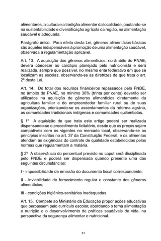 61
alimentares, a cultura e a tradição alimentar da localidade, pautando-se
na sustentabilidade e diversificação agrícola da região, na alimentação
saudável e adequada. 
Parágrafo único.  Para efeito desta Lei, gêneros alimentícios básicos
são aqueles indispensáveis à promoção de uma alimentação saudável,
observada a regulamentação aplicável. 
Art. 13.  A aquisição dos gêneros alimentícios, no âmbito do PNAE,
deverá obedecer ao cardápio planejado pelo nutricionista e será
realizada, sempre que possível, no mesmo ente federativo em que se
localizam as escolas, observando-se as diretrizes de que trata o art.
2º desta Lei. 
Art. 14.  Do total dos recursos financeiros repassados pelo FNDE,
no âmbito do PNAE, no mínimo 30% (trinta por cento) deverão ser
utilizados na aquisição de gêneros alimentícios diretamente da
agricultura familiar e do empreendedor familiar rural ou de suas
organizações, priorizando-se os assentamentos da reforma agrária,
as comunidades tradicionais indígenas e comunidades quilombolas. 
§ 1º  A aquisição de que trata este artigo poderá ser realizada
dispensando-se o procedimento licitatório, desde que os preços sejam
compatíveis com os vigentes no mercado local, observando-se os
princípios inscritos no art. 37 da Constituição Federal, e os alimentos
atendam às exigências do controle de qualidade estabelecidas pelas
normas que regulamentam a matéria. 
§ 2º  A observância do percentual previsto no caput será disciplinada
pelo FNDE e poderá ser dispensada quando presente uma das
seguintes circunstâncias: 
I - impossibilidade de emissão do documento fiscal correspondente; 
II - inviabilidade de fornecimento regular e constante dos gêneros
alimentícios; 
III - condições higiênico-sanitárias inadequadas. 
Art. 15.  Compete ao Ministério da Educação propor ações educativas
que perpassem pelo currículo escolar, abordando o tema alimentação
e nutrição e o desenvolvimento de práticas saudáveis de vida, na
perspectiva da segurança alimentar e nutricional. 
 