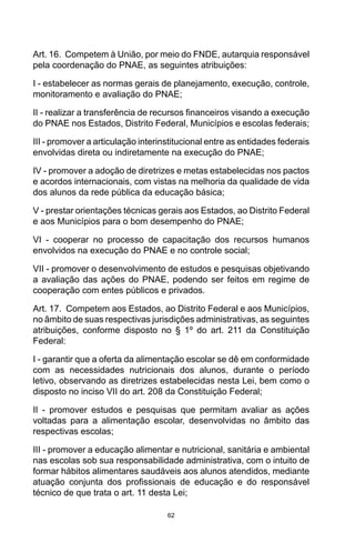 62
Art. 16.  Competem à União, por meio do FNDE, autarquia responsável
pela coordenação do PNAE, as seguintes atribuições: 
I - estabelecer as normas gerais de planejamento, execução, controle,
monitoramento e avaliação do PNAE; 
II - realizar a transferência de recursos financeiros visando a execução
do PNAE nos Estados, Distrito Federal, Municípios e escolas federais; 
III - promover a articulação interinstitucional entre as entidades federais
envolvidas direta ou indiretamente na execução do PNAE; 
IV - promover a adoção de diretrizes e metas estabelecidas nos pactos
e acordos internacionais, com vistas na melhoria da qualidade de vida
dos alunos da rede pública da educação básica; 
V - prestar orientações técnicas gerais aos Estados, ao Distrito Federal
e aos Municípios para o bom desempenho do PNAE; 
VI - cooperar no processo de capacitação dos recursos humanos
envolvidos na execução do PNAE e no controle social; 
VII - promover o desenvolvimento de estudos e pesquisas objetivando
a avaliação das ações do PNAE, podendo ser feitos em regime de
cooperação com entes públicos e privados. 
Art. 17.  Competem aos Estados, ao Distrito Federal e aos Municípios,
no âmbito de suas respectivas jurisdições administrativas, as seguintes
atribuições, conforme disposto no § 1º do art. 211 da Constituição
Federal: 
I - garantir que a oferta da alimentação escolar se dê em conformidade
com as necessidades nutricionais dos alunos, durante o período
letivo, observando as diretrizes estabelecidas nesta Lei, bem como o
disposto no inciso VII do art. 208 da Constituição Federal; 
II - promover estudos e pesquisas que permitam avaliar as ações
voltadas para a alimentação escolar, desenvolvidas no âmbito das
respectivas escolas; 
III - promover a educação alimentar e nutricional, sanitária e ambiental
nas escolas sob sua responsabilidade administrativa, com o intuito de
formar hábitos alimentares saudáveis aos alunos atendidos, mediante
atuação conjunta dos profissionais de educação e do responsável
técnico de que trata o art. 11 desta Lei; 
 