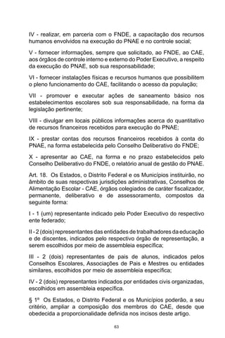 63
IV - realizar, em parceria com o FNDE, a capacitação dos recursos
humanos envolvidos na execução do PNAE e no controle social; 
V - fornecer informações, sempre que solicitado, ao FNDE, ao CAE,
aos órgãos de controle interno e externo do Poder Executivo, a respeito
da execução do PNAE, sob sua responsabilidade; 
VI - fornecer instalações físicas e recursos humanos que possibilitem
o pleno funcionamento do CAE, facilitando o acesso da população; 
VII - promover e executar ações de saneamento básico nos
estabelecimentos escolares sob sua responsabilidade, na forma da
legislação pertinente; 
VIII - divulgar em locais públicos informações acerca do quantitativo
de recursos financeiros recebidos para execução do PNAE; 
IX - prestar contas dos recursos financeiros recebidos à conta do
PNAE, na forma estabelecida pelo Conselho Deliberativo do FNDE; 
X - apresentar ao CAE, na forma e no prazo estabelecidos pelo
Conselho Deliberativo do FNDE, o relatório anual de gestão do PNAE. 
Art. 18.  Os Estados, o Distrito Federal e os Municípios instituirão, no
âmbito de suas respectivas jurisdições administrativas, Conselhos de
Alimentação Escolar - CAE, órgãos colegiados de caráter fiscalizador,
permanente, deliberativo e de assessoramento, compostos da
seguinte forma: 
I - 1 (um) representante indicado pelo Poder Executivo do respectivo
ente federado; 
II - 2 (dois) representantes das entidades de trabalhadores da educação
e de discentes, indicados pelo respectivo órgão de representação, a
serem escolhidos por meio de assembleia específica;
III - 2 (dois) representantes de pais de alunos, indicados pelos
Conselhos Escolares, Associações de Pais e Mestres ou entidades
similares, escolhidos por meio de assembleia específica; 
IV - 2 (dois) representantes indicados por entidades civis organizadas,
escolhidos em assembleia específica. 
§ 1º  Os Estados, o Distrito Federal e os Municípios poderão, a seu
critério, ampliar a composição dos membros do CAE, desde que
obedecida a proporcionalidade definida nos incisos deste artigo. 
 