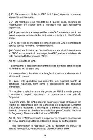 64
§ 2º  Cada membro titular do CAE terá 1 (um) suplente do mesmo
segmento representado. 
§ 3º  Os membros terão mandato de 4 (quatro) anos, podendo ser
reconduzidos de acordo com a indicação dos seus respectivos
segmentos. 
§ 4º  A presidência e a vice-presidência do CAE somente poderão ser
exercidas pelos representantes indicados nos incisos II, III e IV deste
artigo. 
§ 5º  O exercício do mandato de conselheiros do CAE é considerado
serviço público relevante, não remunerado. 
§ 6º  Caberá aos Estados, ao Distrito Federal e aos Municípios informar
ao FNDE a composição do seu respectivo CAE, na forma estabelecida
pelo Conselho Deliberativo do FNDE. 
Art. 19.  Compete ao CAE: 
I - acompanhar e fiscalizar o cumprimento das diretrizes estabelecidas
na forma do art. 2º desta Lei; 
II - acompanhar e fiscalizar a aplicação dos recursos destinados à
alimentação escolar; 
III - zelar pela qualidade dos alimentos, em especial quanto às
condições higiênicas, bem como a aceitabilidade dos cardápios
oferecidos; 
IV - receber o relatório anual de gestão do PNAE e emitir parecer
conclusivo a respeito, aprovando ou reprovando a execução do
Programa. 
Parágrafo único.  Os CAEs poderão desenvolver suas atribuições em
regime de cooperação com os Conselhos de Segurança Alimentar
e Nutricional estaduais e municipais e demais conselhos afins, e
deverão observar as diretrizes estabelecidas pelo Conselho Nacional
de Segurança Alimentar e Nutricional - CONSEA. 
Art. 20.  Fica o FNDE autorizado a suspender os repasses dos recursos
do PNAE quando os Estados, o Distrito Federal ou os Municípios: 
I - não constituírem o respectivo CAE ou deixarem de efetuar os
ajustes necessários, visando ao seu pleno funcionamento; 
 