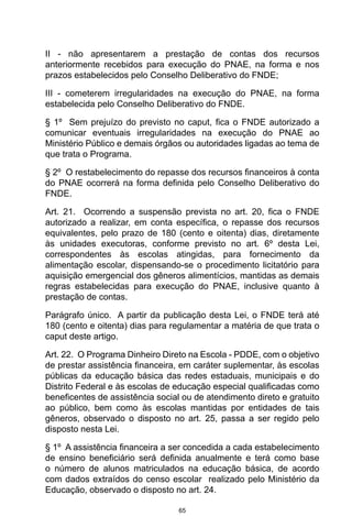 65
II - não apresentarem a prestação de contas dos recursos
anteriormente recebidos para execução do PNAE, na forma e nos
prazos estabelecidos pelo Conselho Deliberativo do FNDE; 
III - cometerem irregularidades na execução do PNAE, na forma
estabelecida pelo Conselho Deliberativo do FNDE. 
§ 1º  Sem prejuízo do previsto no caput, fica o FNDE autorizado a
comunicar eventuais irregularidades na execução do PNAE ao
Ministério Público e demais órgãos ou autoridades ligadas ao tema de
que trata o Programa. 
§ 2º  O restabelecimento do repasse dos recursos financeiros à conta
do PNAE ocorrerá na forma definida pelo Conselho Deliberativo do
FNDE. 
Art. 21.  Ocorrendo a suspensão prevista no art. 20, fica o FNDE
autorizado a realizar, em conta específica, o repasse dos recursos
equivalentes, pelo prazo de 180 (cento e oitenta) dias, diretamente
às unidades executoras, conforme previsto no art. 6º desta Lei,
correspondentes às escolas atingidas, para fornecimento da
alimentação escolar, dispensando-se o procedimento licitatório para
aquisição emergencial dos gêneros alimentícios, mantidas as demais
regras estabelecidas para execução do PNAE, inclusive quanto à
prestação de contas. 
Parágrafo único.  A partir da publicação desta Lei, o FNDE terá até
180 (cento e oitenta) dias para regulamentar a matéria de que trata o
caput deste artigo. 
Art. 22.  O Programa Dinheiro Direto na Escola - PDDE, com o objetivo
de prestar assistência financeira, em caráter suplementar, às escolas
públicas da educação básica das redes estaduais, municipais e do
Distrito Federal e às escolas de educação especial qualificadas como
beneficentes de assistência social ou de atendimento direto e gratuito
ao público, bem como às escolas mantidas por entidades de tais
gêneros, observado o disposto no art. 25, passa a ser regido pelo
disposto nesta Lei. 
§ 1º  A assistência financeira a ser concedida a cada estabelecimento
de ensino beneficiário será definida anualmente e terá como base
o número de alunos matriculados na educação básica, de acordo
com dados extraídos do censo escolar  realizado pelo Ministério da
Educação, observado o disposto no art. 24. 
 