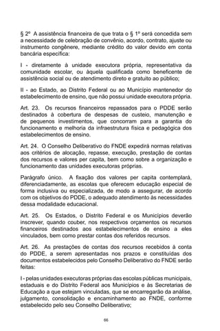 66
§ 2º  A assistência financeira de que trata o § 1º será concedida sem
a necessidade de celebração de convênio, acordo, contrato, ajuste ou
instrumento congênere, mediante crédito do valor devido em conta
bancária específica: 
I - diretamente à unidade executora própria, representativa da
comunidade escolar, ou àquela qualificada como beneficente de
assistência social ou de atendimento direto e gratuito ao público; 
II - ao Estado, ao Distrito Federal ou ao Município mantenedor do
estabelecimento de ensino, que não possui unidade executora própria. 
Art. 23.  Os recursos financeiros repassados para o PDDE serão
destinados à cobertura de despesas de custeio, manutenção e
de pequenos investimentos, que concorram para a garantia do
funcionamento e melhoria da infraestrutura física e pedagógica dos
estabelecimentos de ensino. 
Art. 24.  O Conselho Deliberativo do FNDE expedirá normas relativas
aos critérios de alocação, repasse, execução, prestação de contas
dos recursos e valores per capita, bem como sobre a organização e
funcionamento das unidades executoras próprias. 
Parágrafo único.  A fixação dos valores per capita contemplará,
diferenciadamente, as escolas que oferecem educação especial de
forma inclusiva ou especializada, de modo a assegurar, de acordo
com os objetivos do PDDE, o adequado atendimento às necessidades
dessa modalidade educacional. 
Art. 25.  Os Estados, o Distrito Federal e os Municípios deverão
inscrever, quando couber, nos respectivos orçamentos os recursos
financeiros destinados aos estabelecimentos de ensino a eles
vinculados, bem como prestar contas dos referidos recursos. 
Art. 26.  As prestações de contas dos recursos recebidos à conta
do PDDE, a serem apresentadas nos prazos e constituídas dos
documentos estabelecidos pelo Conselho Deliberativo do FNDE serão
feitas: 
I - pelas unidades executoras próprias das escolas públicas municipais,
estaduais e do Distrito Federal aos Municípios e às Secretarias de
Educação a que estejam vinculadas, que se encarregarão da análise,
julgamento, consolidação e encaminhamento ao FNDE, conforme
estabelecido pelo seu Conselho Deliberativo; 
 