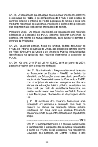 68
Art. 28.  A fiscalização da aplicação dos recursos financeiros relativos
à execução do PDDE é de competência do FNDE e dos órgãos de
controle externo e interno do Poder Executivo da União e será feita
mediante realização de auditorias, inspeções e análise dos processos
que originarem as respectivas prestações de contas. 
Parágrafo único.  Os órgãos incumbidos da fiscalização dos recursos
destinados à execução do PDDE poderão celebrar convênios ou
acordos, em regime de mútua cooperação, para auxiliar e otimizar o
controle do Programa. 
Art. 29.  Qualquer pessoa, física ou jurídica, poderá denunciar ao
FNDE, ao Tribunal de Contas da União, aos órgãos de controle interno
do Poder Executivo da União e ao Ministério Público irregularidades
identificadas na aplicação dos recursos destinados à execução do
PDDE. 
Art. 30.  Os arts. 2º e 5º da Lei no 10.880, de 9 de junho de 2004,
passam a vigorar com a seguinte redação: 
“Art. 2º  Fica instituído o Programa Nacional de Apoio
ao Transporte do Escolar - PNATE, no âmbito do
Ministério da Educação, a ser executado pelo Fundo
Nacional de Desenvolvimento da Educação - FNDE,
com o objetivo de oferecer transporte escolar aos
alunos da educação básica pública, residentes em
área rural, por meio de assistência financeira, em
caráter suplementar, aos Estados, ao Distrito Federal
e aos Municípios, observadas as disposições desta
Lei. 
§ 1º  O montante dos recursos financeiros será
repassado em parcelas e calculado com base no
número de alunos da educação básica pública
residentes em área rural que utilizem transporte
escolar oferecido pelos entes referidos no caput deste
artigo.
............................................................................” (NR) 
“Art. 5º  O acompanhamento e o controle social sobre
a transferência e aplicação dos recursos repassados
à conta do PNATE serão exercidos nos respectivos
Governos dos Estados, do Distrito Federal e dos
 
