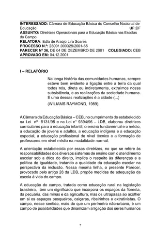 7
INTERESSADO: Câmara de Educação Básica do Conselho Nacional de
Educação  UF:DF
ASSUNTO: Diretrizes Operacionais para a Educação Básica nas Escolas
do Campo
RELATORA: Edla de Araújo Lira Soares
PROCESSO N.º: 23001.000329/2001-55
PARECER Nº 36, DE 04 DE DEZEMBRO DE 2001 COLEGIADO: CEB
APROVADO EM: 04.12.2001
I – RELATÓRIO
Na longa história das comunidades humanas, sempre
esteve bem evidente a ligação entre a terra da qual
todos nós, direta ou indiretamente, extraímos nossa
subsistência, e as realizações da sociedade humana.
E uma dessas realizações é a cidade (...)
(WILIAMS RAYMOND, 1989).
ACâmara da Educação Básica – CEB, no cumprimento do estabelecido
na Lei nº 9131/95 e na Lei n° 9394/96 – LDB, elaborou diretrizes
curriculares para a educação infantil, o ensino fundamental e o médio,
a educação de jovens e adultos, a educação indígena e a educação
especial, a educação profissional de nível técnico e a formação de
professores em nível médio na modalidade normal.
A orientação estabelecida por essas diretrizes, no que se refere às
responsabilidades dos diversos sistemas de ensino com o atendimento
escolar sob a ótica do direito, implica o respeito às diferenças e a
política de igualdade, tratando a qualidade da educação escolar na
perspectiva da inclusão. Nessa mesma linha, o presente Parecer,
provocado pelo artigo 28 da LDB, propõe medidas de adequação da
escola à vida do campo.
A educação do campo, tratada como educação rural na legislação
brasileira, tem um significado que incorpora os espaços da floresta,
da pecuária, das minas e da agricultura, mas os ultrapassa ao acolher
em si os espaços pesqueiros, caiçaras, ribeirinhos e extrativistas. O
campo, nesse sentido, mais do que um perímetro não-urbano, é um
campo de possibilidades que dinamizam a ligação dos seres humanos
 