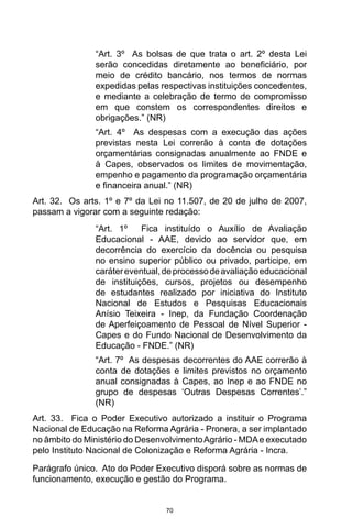 70
“Art. 3º  As bolsas de que trata o art. 2º desta Lei
serão concedidas diretamente ao beneficiário, por
meio de crédito bancário, nos termos de normas
expedidas pelas respectivas instituições concedentes,
e mediante a celebração de termo de compromisso
em que constem os correspondentes direitos e
obrigações.” (NR) 
“Art. 4º  As despesas com a execução das ações
previstas nesta Lei correrão à conta de dotações
orçamentárias consignadas anualmente ao FNDE e
à Capes, observados os limites de movimentação,
empenho e pagamento da programação orçamentária
e financeira anual.” (NR) 
Art. 32.  Os arts. 1º e 7º da Lei no 11.507, de 20 de julho de 2007,
passam a vigorar com a seguinte redação: 
“Art. 1º  Fica instituído o Auxílio de Avaliação
Educacional - AAE, devido ao servidor que, em
decorrência do exercício da docência ou pesquisa
no ensino superior público ou privado, participe, em
carátereventual,deprocessodeavaliaçãoeducacional
de instituições, cursos, projetos ou desempenho
de estudantes realizado por iniciativa do Instituto
Nacional de Estudos e Pesquisas Educacionais
Anísio Teixeira - Inep, da Fundação Coordenação
de Aperfeiçoamento de Pessoal de Nível Superior -
Capes e do Fundo Nacional de Desenvolvimento da
Educação - FNDE.” (NR) 
“Art. 7º  As despesas decorrentes do AAE correrão à
conta de dotações e limites previstos no orçamento
anual consignadas à Capes, ao Inep e ao FNDE no
grupo de despesas ‘Outras Despesas Correntes’.”
(NR) 
Art. 33.  Fica o Poder Executivo autorizado a instituir o Programa
Nacional de Educação na Reforma Agrária - Pronera, a ser implantado
no âmbito do Ministério do DesenvolvimentoAgrário - MDAe executado
pelo Instituto Nacional de Colonização e Reforma Agrária - Incra. 
Parágrafo único.  Ato do Poder Executivo disporá sobre as normas de
funcionamento, execução e gestão do Programa. 
 