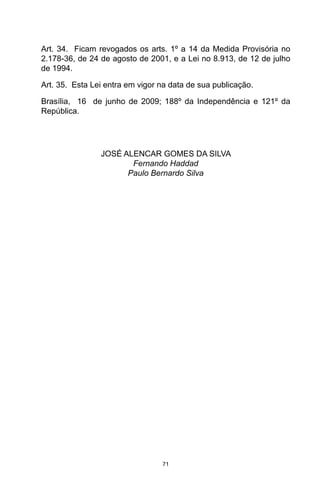 71
Art. 34.  Ficam revogados os arts. 1º a 14 da Medida Provisória no
2.178-36, de 24 de agosto de 2001, e a Lei no 8.913, de 12 de julho
de 1994. 
Art. 35.  Esta Lei entra em vigor na data de sua publicação. 
Brasília,  16  de junho de 2009; 188º da Independência e 121º da
República. 
JOSÉ ALENCAR GOMES DA SILVA
Fernando Haddad
Paulo Bernardo Silva
 