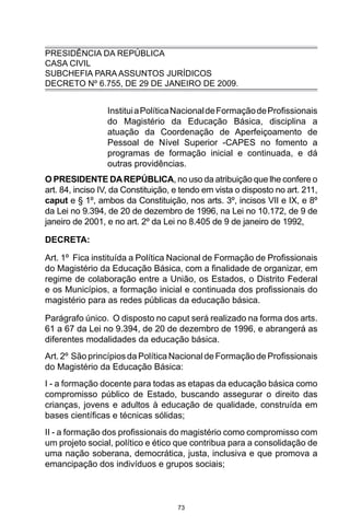 73
PRESIDÊNCIA DA REPÚBLICA
CASA CIVIL
SUBCHEFIA PARA ASSUNTOS JURÍDICOS
DECRETO Nº 6.755, DE 29 DE JANEIRO DE 2009.
InstituiaPolíticaNacionaldeFormaçãodeProfissionais
do Magistério da Educação Básica, disciplina a
atuação da Coordenação de Aperfeiçoamento de
Pessoal de Nível Superior -CAPES no fomento a
programas de formação inicial e continuada, e dá
outras providências. 
O PRESIDENTE DAREPÚBLICA, no uso da atribuição que lhe confere o
art. 84, inciso IV, da Constituição, e tendo em vista o disposto no art. 211,
caput e § 1º, ambos da Constituição, nos arts. 3º, incisos VII e IX, e 8º
da Lei no 9.394, de 20 de dezembro de 1996, na Lei no 10.172, de 9 de
janeiro de 2001, e no art. 2º da Lei no 8.405 de 9 de janeiro de 1992, 
DECRETA:
Art. 1º  Fica instituída a Política Nacional de Formação de Profissionais
do Magistério da Educação Básica, com a finalidade de organizar, em
regime de colaboração entre a União, os Estados, o Distrito Federal
e os Municípios, a formação inicial e continuada dos profissionais do
magistério para as redes públicas da educação básica. 
Parágrafo único.  O disposto no caput será realizado na forma dos arts.
61 a 67 da Lei no 9.394, de 20 de dezembro de 1996, e abrangerá as
diferentes modalidades da educação básica. 
Art. 2º  São princípios da Política Nacional de Formação de Profissionais
do Magistério da Educação Básica:
I - a formação docente para todas as etapas da educação básica como
compromisso público de Estado, buscando assegurar o direito das
crianças, jovens e adultos à educação de qualidade, construída em
bases científicas e técnicas sólidas;
II - a formação dos profissionais do magistério como compromisso com
um projeto social, político e ético que contribua para a consolidação de
uma nação soberana, democrática, justa, inclusiva e que promova a
emancipação dos indivíduos e grupos sociais;
 