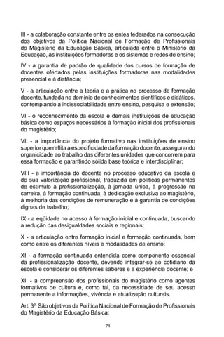 74
III - a colaboração constante entre os entes federados na consecução
dos objetivos da Política Nacional de Formação de Profissionais
do Magistério da Educação Básica, articulada entre o Ministério da
Educação, as instituições formadoras e os sistemas e redes de ensino;
IV - a garantia de padrão de qualidade dos cursos de formação de
docentes ofertados pelas instituições formadoras nas modalidades
presencial e à distância;
V - a articulação entre a teoria e a prática no processo de formação
docente, fundada no domínio de conhecimentos científicos e didáticos,
contemplando a indissociabilidade entre ensino, pesquisa e extensão;
VI - o reconhecimento da escola e demais instituições de educação
básica como espaços necessários à formação inicial dos profissionais
do magistério;
VII - a importância do projeto formativo nas instituições de ensino
superior que reflita a especificidade da formação docente, assegurando
organicidade ao trabalho das diferentes unidades que concorrem para
essa formação e garantindo sólida base teórica e interdisciplinar;
VIII - a importância do docente no processo educativo da escola e
de sua valorização profissional, traduzida em políticas permanentes
de estímulo à profissionalização, à jornada única, à progressão na
carreira, à formação continuada, à dedicação exclusiva ao magistério,
à melhoria das condições de remuneração e à garantia de condições
dignas de trabalho;
IX - a eqüidade no acesso à formação inicial e continuada, buscando
a redução das desigualdades sociais e regionais;
X - a articulação entre formação inicial e formação continuada, bem
como entre os diferentes níveis e modalidades de ensino;
XI - a formação continuada entendida como componente essencial
da profissionalização docente, devendo integrar-se ao cotidiano da
escola e considerar os diferentes saberes e a experiência docente; e
XII - a compreensão dos profissionais do magistério como agentes
formativos de cultura e, como tal, da necessidade de seu acesso
permanente a informações, vivência e atualização culturais. 
Art. 3º  São objetivos da Política Nacional de Formação de Profissionais
do Magistério da Educação Básica:
 