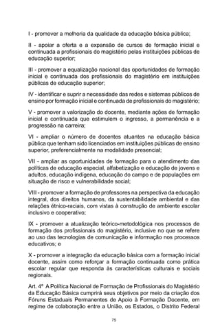 75
I - promover a melhoria da qualidade da educação básica pública;
II - apoiar a oferta e a expansão de cursos de formação inicial e
continuada a profissionais do magistério pelas instituições públicas de
educação superior;
III - promover a equalização nacional das oportunidades de formação
inicial e continuada dos profissionais do magistério em instituições
públicas de educação superior;
IV - identificar e suprir a necessidade das redes e sistemas públicos de
ensino por formação inicial e continuada de profissionais do magistério;
V - promover a valorização do docente, mediante ações de formação
inicial e continuada que estimulem o ingresso, a permanência e a
progressão na carreira;
VI - ampliar o número de docentes atuantes na educação básica
pública que tenham sido licenciados em instituições públicas de ensino
superior, preferencialmente na modalidade presencial;
VII - ampliar as oportunidades de formação para o atendimento das
políticas de educação especial, alfabetização e educação de jovens e
adultos, educação indígena, educação do campo e de populações em
situação de risco e vulnerabilidade social;
VIII - promover a formação de professores na perspectiva da educação
integral, dos direitos humanos, da sustentabilidade ambiental e das
relações étnico-raciais, com vistas à construção de ambiente escolar
inclusivo e cooperativo;
IX - promover a atualização teórico-metodológica nos processos de
formação dos profissionais do magistério, inclusive no que se refere
ao uso das tecnologias de comunicação e informação nos processos
educativos; e
X - promover a integração da educação básica com a formação inicial
docente, assim como reforçar a formação continuada como prática
escolar regular que responda às características culturais e sociais
regionais. 
Art. 4º  A Política Nacional de Formação de Profissionais do Magistério
da Educação Básica cumprirá seus objetivos por meio da criação dos
Fóruns Estaduais Permanentes de Apoio à Formação Docente, em
regime de colaboração entre a União, os Estados, o Distrito Federal
 
