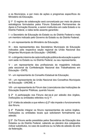 76
e os Municípios, e por meio de ações e programas específicos do
Ministério da Educação. 
§ 1º  O regime de colaboração será concretizado por meio de planos
estratégicos formulados pelos Fóruns Estaduais Permanentes de
Apoio à Formação Docente, a serem instituídos em cada Estado e no
Distrito Federal, e neles terão assento garantido:
I - o Secretário de Educação do Estado ou do Distrito Federal e mais
um membro indicado pelo Governo do Estado ou do Distrito Federal;
II - um representante do Ministério da Educação;
III - dois representantes dos Secretários Municipais de Educação
indicados pela respectiva seção regional da União Nacional dos
Dirigentes Municipais de Educação - UNDIME;
IV - o dirigente máximo de cada instituição pública de educação superior
com sede no Estado ou no Distrito Federal, ou seu representante;
V  -  um representante dos profissionais do magistério indicado
pela seccional da Confederação Nacional dos Trabalhadores em
Educação - CNTE;
VI - um representante do Conselho Estadual de Educação;
VII - um representante da União Nacional dos Conselhos Municipais
de Educação - UNCME; e
VIII - um representante do Fórum das Licenciaturas das Instituições de
Educação Superior Públicas, quando houver. 
§ 2º  A participação nos Fóruns dar-se-á por adesão dos órgãos,
instituições ou entidades referidos no § 1º. 
§ 3º  A falta da adesão a que refere o § 2º não impede o funcionamento
dos fóruns. 
§ 4º  Poderão integrar os fóruns representantes de outros órgãos,
instituições ou entidades locais que solicitarem formalmente sua
adesão. 
§ 5º  Os Fóruns serão presididos pelos Secretários de Educação dos
Estados ou do Distrito Federal, cabendo ao plenário dos colegiados
indicar substitutos, no caso de ausência ou na falta de adesão de ente
da federação. 
 