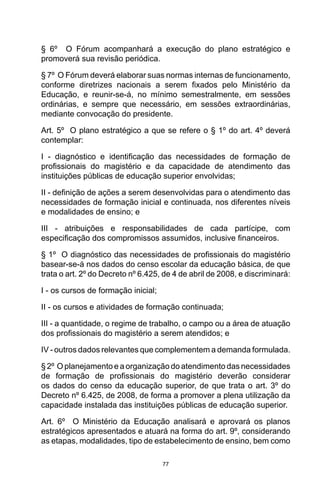 77
§ 6º  O Fórum acompanhará a execução do plano estratégico e
promoverá sua revisão periódica. 
§ 7º  O Fórum deverá elaborar suas normas internas de funcionamento,
conforme diretrizes nacionais a serem fixados pelo Ministério da
Educação, e reunir-se-á, no mínimo semestralmente, em sessões
ordinárias, e sempre que necessário, em sessões extraordinárias,
mediante convocação do presidente. 
Art. 5º  O plano estratégico a que se refere o § 1º do art. 4º deverá
contemplar:
I  -  diagnóstico e identificação das necessidades de formação de
profissionais do magistério e da capacidade de atendimento das
instituições públicas de educação superior envolvidas;
II - definição de ações a serem desenvolvidas para o atendimento das
necessidades de formação inicial e continuada, nos diferentes níveis
e modalidades de ensino; e
III - atribuições e responsabilidades de cada partícipe, com
especificação dos compromissos assumidos, inclusive financeiros.
§ 1º  O diagnóstico das necessidades de profissionais do magistério
basear-se-á nos dados do censo escolar da educação básica, de que
trata o art. 2º do Decreto nº 6.425, de 4 de abril de 2008, e discriminará:
I - os cursos de formação inicial;
II - os cursos e atividades de formação continuada;
III - a quantidade, o regime de trabalho, o campo ou a área de atuação
dos profissionais do magistério a serem atendidos; e
IV - outros dados relevantes que complementem a demanda formulada. 
§ 2º  O planejamento e a organização do atendimento das necessidades
de formação de profissionais do magistério deverão considerar
os dados do censo da educação superior, de que trata o art. 3º do
Decreto nº 6.425, de 2008, de forma a promover a plena utilização da
capacidade instalada das instituições públicas de educação superior. 
Art. 6º  O Ministério da Educação analisará e aprovará os planos
estratégicos apresentados e atuará na forma do art. 9º, considerando
as etapas, modalidades, tipo de estabelecimento de ensino, bem como
 
