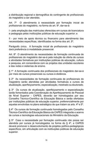 78
a distribuição regional e demográfica do contingente de profissionais
do magistério a ser atendido. 
Art. 7º  O atendimento à necessidade por formação inicial de
profissionais do magistério, na forma do art. 9º, dar-se-á:
I - pela ampliação das matrículas oferecidas em cursos de licenciatura
e pedagogia pelas instituições públicas de educação superior; e
II  -  por meio de apoio técnico ou financeiro para atendimento das
necessidades específicas, identificadas na forma dos art. 5º. 
Parágrafo  único.  A formação inicial de profissionais do magistério
dará preferência à modalidade presencial. 
Art. 8º  O atendimento às necessidades de formação continuada de
profissionais do magistério dar-se-á pela indução da oferta de cursos
e atividades formativas por instituições públicas de educação, cultura
e pesquisa, em consonância com os projetos das unidades escolares
e das redes e sistemas de ensino. 
§ 1º  A formação continuada dos profissionais do magistério dar-se-á
por meio de cursos presenciais ou cursos à distância. 
§ 2º  As necessidades de formação continuada de profissionais do
magistério serão atendidas por atividades formativas e cursos de
atualização, aperfeiçoamento, especialização, mestrado ou doutorado. 
§ 3º  Os cursos de atualização, aperfeiçoamento e especialização
serão fomentados pela Coordenação de Aperfeiçoamento de Pessoal
de Nível Superior - CAPES, deverão ser homologados por seu
Conselho Técnico-Científico da Educação Básica e serão ofertados
por instituições públicas de educação superior, preferencialmente por
aquelas envolvidas no plano estratégico de que tratam os arts. 4º e 5º. 
§ 4º  Os cursos de formação continuada homologados pelo Conselho
Técnico-Científico da Educação Básica da CAPES integrarão o acervo
de cursos e tecnologias educacionais do Ministério da Educação. 
§ 5º  Caso a necessidade por formação continuada não possa ser
atendida por cursos já homologados na forma do § 4º, a CAPES
deverá promover o desenvolvimento de projetos político-pedagógicos
específicos, em articulação com as instituições públicas de educação
superior. 
 