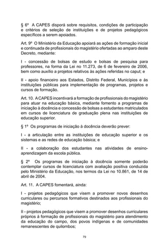 79
§ 6º  A CAPES disporá sobre requisitos, condições de participação
e critérios de seleção de instituições e de projetos pedagógicos
específicos a serem apoiados. 
Art. 9º  O Ministério da Educação apoiará as ações de formação inicial
e continuada de profissionais do magistério ofertadas ao amparo deste
Decreto, mediante:
I - concessão de bolsas de estudo e bolsas de pesquisa para
professores, na forma da Lei no 11.273, de 6 de fevereiro de 2006,
bem como auxílio a projetos relativos às ações referidas no caput; e
II  -  apoio financeiro aos Estados, Distrito Federal, Municípios e às
instituições públicas para implementação de programas, projetos e
cursos de formação. 
Art. 10.  ACAPES incentivará a formação de profissionais do magistério
para atuar na educação básica, mediante fomento a programas de
iniciação à docência e concessão de bolsas a estudantes matriculados
em cursos de licenciatura de graduação plena nas instituições de
educação superior.  
§ 1º  Os programas de iniciação à docência deverão prever:
I - a articulação entre as instituições de educação superior e os
sistemas e as redes de educação básica; e
II - a colaboração dos estudantes nas atividades de ensino-
aprendizagem da escola pública. 
§ 2º  Os programas de iniciação à docência somente poderão
contemplar cursos de licenciatura com avaliação positiva conduzida
pelo Ministério da Educação, nos termos da Lei no 10.861, de 14 de
abril de 2004. 
Art. 11.  A CAPES fomentará, ainda:
I - projetos pedagógicos que visem a promover novos desenhos
curriculares ou percursos formativos destinados aos profissionais do
magistério;
II - projetos pedagógicos que visem a promover desenhos curriculares
próprios à formação de profissionais do magistério para atendimento
da educação do campo, dos povos indígenas e de comunidades
remanescentes de quilombos;
 