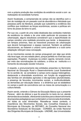 8
com a própria produção das condições da existência social e com as
realizações da sociedade humana.
Assim focalizada, a compreensão de campo não se identifica com o
tom de nostalgia de um passado rural de abundância e felicidade que
perpassa parte da literatura, posição que subestima a evidência dos
conflitos que mobilizam as forças econômicas, sociais e políticas em
torno da posse da terra no país.
Por sua vez, a partir de uma visão idealizada das condições materiais
de existência na cidade e de uma visão particular do processo de
urbanização, alguns estudiosos consideram que a especificidade do
campo constitui uma realidade provisória que tende a desaparecer,
em tempos próximos, face ao inexorável processo de urbanização
que deverá homogeneizar o espaço nacional. Também as políticas
educacionais, ao tratarem o urbano como parâmetro e o rural como
adaptação reforçam essa concepção.
Já os movimentos sociais do campo propugnam por algo que ainda
não teve lugar, em seu estado pleno, porque perfeito no nível das suas
aspirações. Propõem mudanças na ordem vigente, tornando visível,
por meio das reivindicações do cotidiano, a crítica ao instituído e o
horizonte da educação escolar inclusiva.
A respeito, o pronunciamento das entidades presentes no Seminário
Nacional de Educação Rural e Desenvolvimento Local Sustentável
foi no sentido de se considerar o campo como espaço heterogêneo,
destacando a diversidade econômica, em função do engajamento
das famílias em atividades agrícolas e não-agrícolas (pluriatividade),
a presença de fecundos movimentos sociais, a multiculturalidade,
as demandas por educação básica e a dinâmica que se estabelece
no campo a partir da convivência com os meios de comunicação e a
cultura letrada.
Assim sendo, entende a Câmara da Educação Básica que o presente
Parecer, além de efetivar o que foi prescrito no texto da Lei, atende
demandasdasociedade, oferecendosubsídiosparaodesenvolvimento
de propostas pedagógicas que contemplem a mencionada diversidade,
em todas as suas dimensões. Ressalte-se nesse contexto, a
importância dos Movimentos Sociais, dos Conselhos Estaduais e
Municipais de Educação, da SEF/MEC, do Conselho Nacional dos
Secretários Estaduais de Educação - CONSED, da União Nacional
dos Dirigentes Municipais de Educação - UNDIME, das Universidades
 