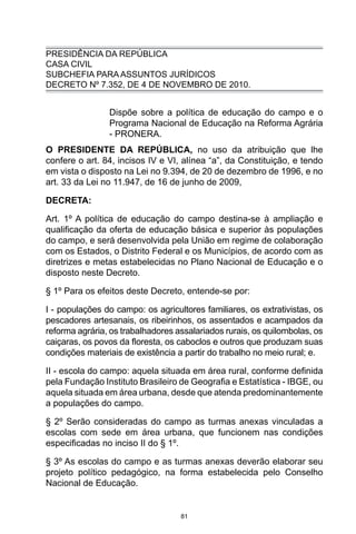 81
PRESIDÊNCIA DA REPÚBLICA
CASA CIVIL
SUBCHEFIA PARA ASSUNTOS JURÍDICOS
DECRETO Nº 7.352, DE 4 DE NOVEMBRO DE 2010.
Dispõe sobre a política de educação do campo e o
Programa Nacional de Educação na Reforma Agrária
- PRONERA.
O PRESIDENTE DA REPÚBLICA, no uso da atribuição que lhe
confere o art. 84, incisos IV e VI, alínea “a”, da Constituição, e tendo
em vista o disposto na Lei no 9.394, de 20 de dezembro de 1996, e no
art. 33 da Lei no 11.947, de 16 de junho de 2009,
DECRETA:
Art. 1º A política de educação do campo destina-se à ampliação e
qualificação da oferta de educação básica e superior às populações
do campo, e será desenvolvida pela União em regime de colaboração
com os Estados, o Distrito Federal e os Municípios, de acordo com as
diretrizes e metas estabelecidas no Plano Nacional de Educação e o
disposto neste Decreto.
§ 1º Para os efeitos deste Decreto, entende-se por:
I - populações do campo: os agricultores familiares, os extrativistas, os
pescadores artesanais, os ribeirinhos, os assentados e acampados da
reforma agrária, os trabalhadores assalariados rurais, os quilombolas, os
caiçaras, os povos da floresta, os caboclos e outros que produzam suas
condições materiais de existência a partir do trabalho no meio rural; e.
II - escola do campo: aquela situada em área rural, conforme definida
pela Fundação Instituto Brasileiro de Geografia e Estatística - IBGE, ou
aquela situada em área urbana, desde que atenda predominantemente
a populações do campo.
§ 2º Serão consideradas do campo as turmas anexas vinculadas a
escolas com sede em área urbana, que funcionem nas condições
especificadas no inciso II do § 1º.
§ 3º As escolas do campo e as turmas anexas deverão elaborar seu
projeto político pedagógico, na forma estabelecida pelo Conselho
Nacional de Educação.
 