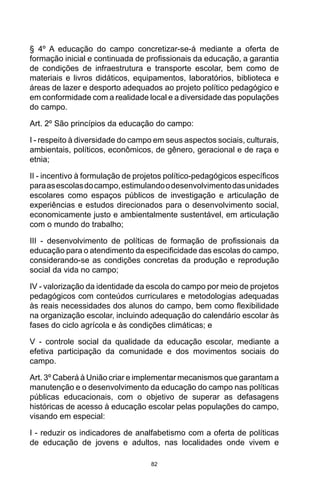 82
§ 4º A educação do campo concretizar-se-á mediante a oferta de
formação inicial e continuada de profissionais da educação, a garantia
de condições de infraestrutura e transporte escolar, bem como de
materiais e livros didáticos, equipamentos, laboratórios, biblioteca e
áreas de lazer e desporto adequados ao projeto político pedagógico e
em conformidade com a realidade local e a diversidade das populações
do campo.
Art. 2º São princípios da educação do campo:
I - respeito à diversidade do campo em seus aspectos sociais, culturais,
ambientais, políticos, econômicos, de gênero, geracional e de raça e
etnia;
II - incentivo à formulação de projetos político-pedagógicos específicos
paraasescolasdocampo,estimulandoodesenvolvimentodasunidades
escolares como espaços públicos de investigação e articulação de
experiências e estudos direcionados para o desenvolvimento social,
economicamente justo e ambientalmente sustentável, em articulação
com o mundo do trabalho;
III - desenvolvimento de políticas de formação de profissionais da
educação para o atendimento da especificidade das escolas do campo,
considerando-se as condições concretas da produção e reprodução
social da vida no campo;
IV - valorização da identidade da escola do campo por meio de projetos
pedagógicos com conteúdos curriculares e metodologias adequadas
às reais necessidades dos alunos do campo, bem como flexibilidade
na organização escolar, incluindo adequação do calendário escolar às
fases do ciclo agrícola e às condições climáticas; e
V - controle social da qualidade da educação escolar, mediante a
efetiva participação da comunidade e dos movimentos sociais do
campo.
Art. 3º Caberá à União criar e implementar mecanismos que garantam a
manutenção e o desenvolvimento da educação do campo nas políticas
públicas educacionais, com o objetivo de superar as defasagens
históricas de acesso à educação escolar pelas populações do campo,
visando em especial:
I - reduzir os indicadores de analfabetismo com a oferta de políticas
de educação de jovens e adultos, nas localidades onde vivem e
 