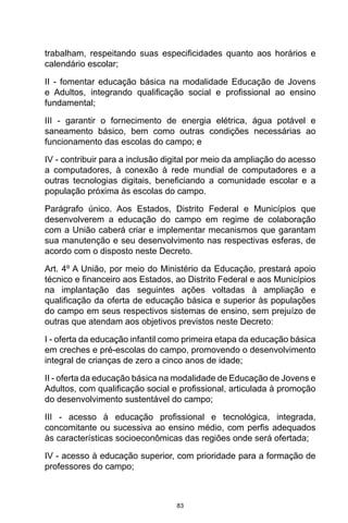 83
trabalham, respeitando suas especificidades quanto aos horários e
calendário escolar;
II - fomentar educação básica na modalidade Educação de Jovens
e Adultos, integrando qualificação social e profissional ao ensino
fundamental;
III - garantir o fornecimento de energia elétrica, água potável e
saneamento básico, bem como outras condições necessárias ao
funcionamento das escolas do campo; e
IV - contribuir para a inclusão digital por meio da ampliação do acesso
a computadores, à conexão à rede mundial de computadores e a
outras tecnologias digitais, beneficiando a comunidade escolar e a
população próxima às escolas do campo.
Parágrafo único. Aos Estados, Distrito Federal e Municípios que
desenvolverem a educação do campo em regime de colaboração
com a União caberá criar e implementar mecanismos que garantam
sua manutenção e seu desenvolvimento nas respectivas esferas, de
acordo com o disposto neste Decreto.
Art. 4º A União, por meio do Ministério da Educação, prestará apoio
técnico e financeiro aos Estados, ao Distrito Federal e aos Municípios
na implantação das seguintes ações voltadas à ampliação e
qualificação da oferta de educação básica e superior às populações
do campo em seus respectivos sistemas de ensino, sem prejuízo de
outras que atendam aos objetivos previstos neste Decreto:
I - oferta da educação infantil como primeira etapa da educação básica
em creches e pré-escolas do campo, promovendo o desenvolvimento
integral de crianças de zero a cinco anos de idade;
II - oferta da educação básica na modalidade de Educação de Jovens e
Adultos, com qualificação social e profissional, articulada à promoção
do desenvolvimento sustentável do campo;
III - acesso à educação profissional e tecnológica, integrada,
concomitante ou sucessiva ao ensino médio, com perfis adequados
às características socioeconômicas das regiões onde será ofertada;
IV - acesso à educação superior, com prioridade para a formação de
professores do campo;
 