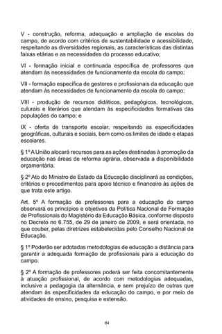 84
V - construção, reforma, adequação e ampliação de escolas do
campo, de acordo com critérios de sustentabilidade e acessibilidade,
respeitando as diversidades regionais, as características das distintas
faixas etárias e as necessidades do processo educativo;
VI - formação inicial e continuada específica de professores que
atendam às necessidades de funcionamento da escola do campo;
VII - formação específica de gestores e profissionais da educação que
atendam às necessidades de funcionamento da escola do campo;
VIII - produção de recursos didáticos, pedagógicos, tecnológicos,
culurais e literários que atendam às especificidades formativas das
populações do campo; e
IX - oferta de transporte escolar, respeitando as especificidades
geográficas, culturais e sociais, bem como os limites de idade e etapas
escolares.
§ 1ºAUnião alocará recursos para as ações destinadas à promoção da
educação nas áreas de reforma agrária, observada a disponibilidade
orçamentária.
§ 2º Ato do Ministro de Estado da Educação disciplinará as condições,
critérios e procedimentos para apoio técnico e financeiro às ações de
que trata este artigo.
Art. 5º A formação de professores para a educação do campo
observará os princípios e objetivos da Política Nacional de Formação
de Profissionais do Magistério da Educação Básica, conforme disposto
no Decreto no 6.755, de 29 de janeiro de 2009, e será orientada, no
que couber, pelas diretrizes estabelecidas pelo Conselho Nacional de
Educação.
§ 1º Poderão ser adotadas metodologias de educação a distância para
garantir a adequada formação de profissionais para a educação do
campo.
§ 2º A formação de professores poderá ser feita concomitantemente
à atuação profissional, de acordo com metodologias adequadas,
inclusive a pedagogia da alternância, e sem prejuízo de outras que
atendam às especificidades da educação do campo, e por meio de
atividades de ensino, pesquisa e extensão.
 