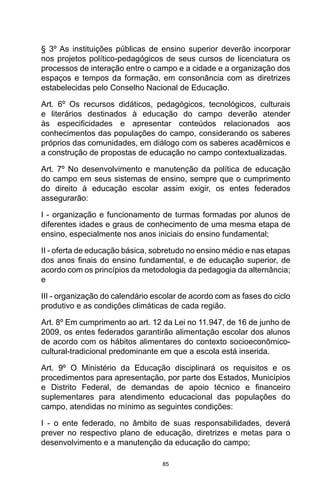 85
§ 3º As instituições públicas de ensino superior deverão incorporar
nos projetos político-pedagógicos de seus cursos de licenciatura os
processos de interação entre o campo e a cidade e a organização dos
espaços e tempos da formação, em consonância com as diretrizes
estabelecidas pelo Conselho Nacional de Educação.
Art. 6º Os recursos didáticos, pedagógicos, tecnológicos, culturais
e literários destinados à educação do campo deverão atender
às especificidades e apresentar conteúdos relacionados aos
conhecimentos das populações do campo, considerando os saberes
próprios das comunidades, em diálogo com os saberes acadêmicos e
a construção de propostas de educação no campo contextualizadas.
Art. 7º No desenvolvimento e manutenção da política de educação
do campo em seus sistemas de ensino, sempre que o cumprimento
do direito à educação escolar assim exigir, os entes federados
assegurarão:
I - organização e funcionamento de turmas formadas por alunos de
diferentes idades e graus de conhecimento de uma mesma etapa de
ensino, especialmente nos anos iniciais do ensino fundamental;
II - oferta de educação básica, sobretudo no ensino médio e nas etapas
dos anos finais do ensino fundamental, e de educação superior, de
acordo com os princípios da metodologia da pedagogia da alternância;
e
III - organização do calendário escolar de acordo com as fases do ciclo
produtivo e as condições climáticas de cada região.
Art. 8º Em cumprimento ao art. 12 da Lei no 11.947, de 16 de junho de
2009, os entes federados garantirão alimentação escolar dos alunos
de acordo com os hábitos alimentares do contexto socioeconômico-
cultural-tradicional predominante em que a escola está inserida.
Art. 9º O Ministério da Educação disciplinará os requisitos e os
procedimentos para apresentação, por parte dos Estados, Municípios
e Distrito Federal, de demandas de apoio técnico e financeiro
suplementares para atendimento educacional das populações do
campo, atendidas no mínimo as seguintes condições:
I - o ente federado, no âmbito de suas responsabilidades, deverá
prever no respectivo plano de educação, diretrizes e metas para o
desenvolvimento e a manutenção da educação do campo;
 