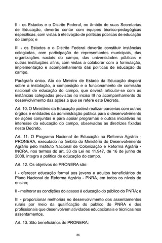 86
II - os Estados e o Distrito Federal, no âmbito de suas Secretarias
de Educação, deverão contar com equipes técnico-pedagógicas
específicas, com vistas à efetivação de políticas públicas de educação
do campo; e
III - os Estados e o Distrito Federal deverão constituir instâncias
colegiadas, com participação de representantes municipais, das
organizações sociais do campo, das universidades públicas e
outras instituições afins, com vistas a colaborar com a formulação,
implementação e acompanhamento das políticas de educação do
campo.
Parágrafo único. Ato do Ministro de Estado da Educação disporá
sobre a instalação, a composição e o funcionamento de comissão
nacional de educação do campo, que deverá articular-se com as
instâncias colegiadas previstas no inciso III no acompanhamento do
desenvolvimento das ações a que se refere este Decreto.
Art. 10. O Ministério da Educação poderá realizar parcerias com outros
órgãos e entidades da administração pública para o desenvolvimento
de ações conjuntas e para apoiar programas e outras iniciativas no
interesse da educação do campo, observadas as diretrizes fixadas
neste Decreto.
Art. 11. O Programa Nacional de Educação na Reforma Agrária -
PRONERA, executado no âmbito do Ministério do Desenvolvimento
Agrário pelo Instituto Nacional de Colonização e Reforma Agrária -
INCRA, nos termos do art. 33 da Lei no 11.947, de 16 de junho de
2009, integra a política de educação do campo.
Art. 12. Os objetivos do PRONERA são:
I - oferecer educação formal aos jovens e adultos beneficiários do
Plano Nacional de Reforma Agrária - PNRA, em todos os níveis de
ensino;
II - melhorar as condições do acesso à educação do público do PNRA; e
III - proporcionar melhorias no desenvolvimento dos assentamentos
rurais por meio da qualificação do público do PNRA e dos
profissionais que desenvolvem atividades educacionais e técnicas nos
assentamentos.
Art. 13. São beneficiários do PRONERA:
 