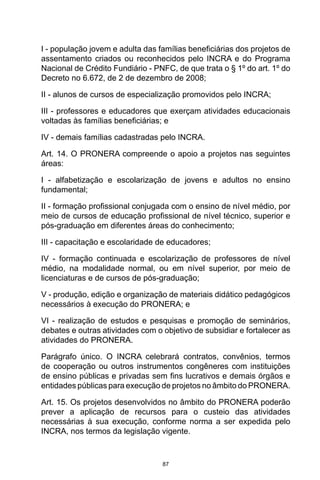 87
I - população jovem e adulta das famílias beneficiárias dos projetos de
assentamento criados ou reconhecidos pelo INCRA e do Programa
Nacional de Crédito Fundiário - PNFC, de que trata o § 1º do art. 1º do
Decreto no 6.672, de 2 de dezembro de 2008;
II - alunos de cursos de especialização promovidos pelo INCRA;
III - professores e educadores que exerçam atividades educacionais
voltadas às famílias beneficiárias; e
IV - demais famílias cadastradas pelo INCRA.
Art. 14. O PRONERA compreende o apoio a projetos nas seguintes
áreas:
I - alfabetização e escolarização de jovens e adultos no ensino
fundamental;
II - formação profissional conjugada com o ensino de nível médio, por
meio de cursos de educação profissional de nível técnico, superior e
pós-graduação em diferentes áreas do conhecimento;
III - capacitação e escolaridade de educadores;
IV - formação continuada e escolarização de professores de nível
médio, na modalidade normal, ou em nível superior, por meio de
licenciaturas e de cursos de pós-graduação;
V - produção, edição e organização de materiais didático pedagógicos
necessários à execução do PRONERA; e
VI - realização de estudos e pesquisas e promoção de seminários,
debates e outras atividades com o objetivo de subsidiar e fortalecer as
atividades do PRONERA.
Parágrafo único. O INCRA celebrará contratos, convênios, termos
de cooperação ou outros instrumentos congêneres com instituições
de ensino públicas e privadas sem fins lucrativos e demais órgãos e
entidades públicas para execução de projetos no âmbito do PRONERA.
Art. 15. Os projetos desenvolvidos no âmbito do PRONERA poderão
prever a aplicação de recursos para o custeio das atividades
necessárias à sua execução, conforme norma a ser expedida pelo
INCRA, nos termos da legislação vigente.
 