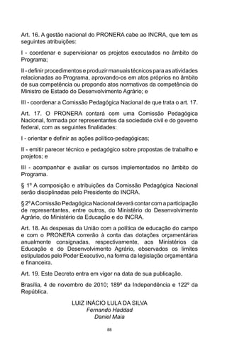 88
Art. 16. A gestão nacional do PRONERA cabe ao INCRA, que tem as
seguintes atribuições:
I - coordenar e supervisionar os projetos executados no âmbito do
Programa;
II - definir procedimentos e produzir manuais técnicos para as atividades
relacionadas ao Programa, aprovando-os em atos próprios no âmbito
de sua competência ou propondo atos normativos da competência do
Ministro de Estado do Desenvolvimento Agrário; e
III - coordenar a Comissão Pedagógica Nacional de que trata o art. 17.
Art. 17. O PRONERA contará com uma Comissão Pedagógica
Nacional, formada por representantes da sociedade civil e do governo
federal, com as seguintes finalidades:
I - orientar e definir as ações político-pedagógicas;
II - emitir parecer técnico e pedagógico sobre propostas de trabalho e
projetos; e
III - acompanhar e avaliar os cursos implementados no âmbito do
Programa.
§ 1º A composição e atribuições da Comissão Pedagógica Nacional
serão disciplinadas pelo Presidente do INCRA.
§ 2ºAComissão Pedagógica Nacional deverá contar com a participação
de representantes, entre outros, do Ministério do Desenvolvimento
Agrário, do Ministério da Educação e do INCRA.
Art. 18. As despesas da União com a política de educação do campo
e com o PRONERA correrão à conta das dotações orçamentárias
anualmente consignadas, respectivamente, aos Ministérios da
Educação e do Desenvolvimento Agrário, observados os limites
estipulados pelo Poder Executivo, na forma da legislação orçamentária
e financeira.
Art. 19. Este Decreto entra em vigor na data de sua publicação.
Brasília, 4 de novembro de 2010; 189º da Independência e 122º da
República.
LUIZ INÁCIO LULA DA SILVA
Fernando Haddad
Daniel Maia
 