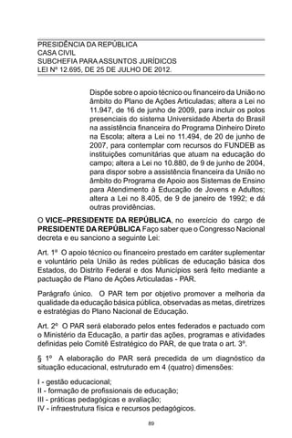 89
PRESIDÊNCIA DA REPÚBLICA
CASA CIVIL
SUBCHEFIA PARA ASSUNTOS JURÍDICOS
LEI Nº 12.695, DE 25 DE JULHO DE 2012.
Dispõe sobre o apoio técnico ou financeiro da União no
âmbito do Plano de Ações Articuladas; altera a Lei no
11.947, de 16 de junho de 2009, para incluir os polos
presenciais do sistema Universidade Aberta do Brasil
na assistência financeira do Programa Dinheiro Direto
na Escola; altera a Lei no 11.494, de 20 de junho de
2007, para contemplar com recursos do FUNDEB as
instituições comunitárias que atuam na educação do
campo; altera a Lei no 10.880, de 9 de junho de 2004,
para dispor sobre a assistência financeira da União no
âmbito do Programa de Apoio aos Sistemas de Ensino
para Atendimento à Educação de Jovens e Adultos;
altera a Lei no 8.405, de 9 de janeiro de 1992; e dá
outras providências.
O VICE–PRESIDENTE DA REPÚBLICA, no exercício do cargo de
PRESIDENTE DA REPÚBLICA Faço saber que o Congresso Nacional
decreta e eu sanciono a seguinte Lei:
Art. 1º O apoio técnico ou financeiro prestado em caráter suplementar
e voluntário pela União às redes públicas de educação básica dos
Estados, do Distrito Federal e dos Municípios será feito mediante a
pactuação de Plano de Ações Articuladas - PAR.
Parágrafo único. O PAR tem por objetivo promover a melhoria da
qualidade da educação básica pública, observadas as metas, diretrizes
e estratégias do Plano Nacional de Educação.
Art. 2º O PAR será elaborado pelos entes federados e pactuado com
o Ministério da Educação, a partir das ações, programas e atividades
definidas pelo Comitê Estratégico do PAR, de que trata o art. 3º.
§ 1º A elaboração do PAR será precedida de um diagnóstico da
situação educacional, estruturado em 4 (quatro) dimensões:
I - gestão educacional;
II - formação de profissionais de educação;
III - práticas pedagógicas e avaliação;
IV - infraestrutura física e recursos pedagógicos.
 