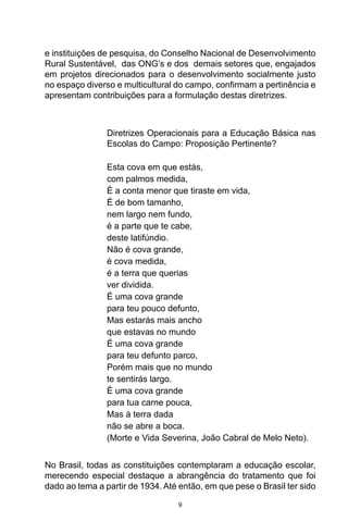 9
e instituições de pesquisa, do Conselho Nacional de Desenvolvimento
Rural Sustentável, das ONG’s e dos demais setores que, engajados
em projetos direcionados para o desenvolvimento socialmente justo
no espaço diverso e multicultural do campo, confirmam a pertinência e
apresentam contribuições para a formulação destas diretrizes.
Diretrizes Operacionais para a Educação Básica nas
Escolas do Campo: Proposição Pertinente?
Esta cova em que estás,
com palmos medida,
É a conta menor que tiraste em vida,
É de bom tamanho,
nem largo nem fundo,
é a parte que te cabe,
deste latifúndio.
Não é cova grande,
é cova medida,
é a terra que querias
ver dividida.
É uma cova grande
para teu pouco defunto,
Mas estarás mais ancho
que estavas no mundo
É uma cova grande
para teu defunto parco,
Porém mais que no mundo
te sentirás largo.
É uma cova grande
para tua carne pouca,
Mas à terra dada
não se abre a boca.
(Morte e Vida Severina, João Cabral de Melo Neto).
No Brasil, todas as constituições contemplaram a educação escolar,
merecendo especial destaque a abrangência do tratamento que foi
dado ao tema a partir de 1934. Até então, em que pese o Brasil ter sido
 