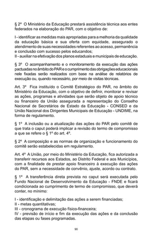 90
§ 2º O Ministério da Educação prestará assistência técnica aos entes
federados na elaboração do PAR, com o objetivo de:
I - identificar as medidas mais apropriadas para a melhoria da qualidade
da educação básica e sua oferta com equidade, assegurado o
atendimento de suas necessidades referentes ao acesso, permanência
e conclusão com sucesso pelos educandos;
II - auxiliar na efetivação dos planos estaduais e municipais de educação.
§ 3º O acompanhamento e o monitoramento da execução das ações
pactuadasnoâmbitodoPAReocumprimentodasobrigaçõeseducacionais
nele fixadas serão realizados com base na análise de relatórios de
execução ou, quando necessário, por meio de visitas técnicas.
Art. 3º Fica instituído o Comitê Estratégico do PAR, no âmbito do
Ministério da Educação, com o objetivo de definir, monitorar e revisar
as ações, programas e atividades que serão objeto de apoio técnico
ou financeiro da União assegurada a representação do Conselho
Nacional de Secretários de Estado da Educação - CONSED e da
União Nacional dos Dirigentes Municipais de Educação - UNDIME, na
forma de regulamento.
§ 1º A inclusão ou a atualização das ações do PAR pelo comitê de
que trata o caput poderá implicar a revisão do termo de compromisso
a que se refere o § 1º do art. 4º.
§ 2º A composição e as normas de organização e funcionamento do
comitê serão estabelecidas em regulamento.
Art. 4º A União, por meio do Ministério da Educação, fica autorizada a
transferir recursos aos Estados, ao Distrito Federal e aos Municípios,
com a finalidade de prestar apoio financeiro à execução das ações
do PAR, sem a necessidade de convênio, ajuste, acordo ou contrato.
§ 1º A transferência direta prevista no caput será executada pelo
Fundo Nacional de Desenvolvimento da Educação - FNDE e ficará
condicionada ao cumprimento de termo de compromisso, que deverá
conter, no mínimo:
I - identificação e delimitação das ações a serem financiadas;
II - metas quantitativas;
III - cronograma de execução físico-financeira;
IV - previsão de início e fim da execução das ações e da conclusão
das etapas ou fases programadas.
 