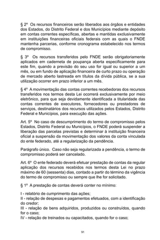 91
§ 2º Os recursos financeiros serão liberados aos órgãos e entidades
dos Estados, do Distrito Federal e dos Municípios mediante depósito
em contas correntes específicas, abertas e mantidas exclusivamente
em instituições financeiras oficiais federais com as quais o FNDE
mantenha parcerias, conforme cronograma estabelecido nos termos
de compromisso.
§ 3º Os recursos transferidos pelo FNDE serão obrigatoriamente
aplicados em caderneta de poupança aberta especificamente para
este fim, quando a previsão do seu uso for igual ou superior a um
mês, ou em fundo de aplicação financeira de curto prazo ou operação
de mercado aberto lastreada em títulos da dívida pública, se a sua
utilização ocorrer em prazo inferior a um mês.
§ 4º A movimentação das contas correntes recebedoras dos recursos
transferidos nos termos desta Lei ocorrerá exclusivamente por meio
eletrônico, para que seja devidamente identificada a titularidade das
contas correntes de executores, fornecedores ou prestadores de
serviços, destinatários dos recursos utilizados pelos Estados, Distrito
Federal e Municípios, para execução das ações.
Art. 5º No caso de descumprimento do termo de compromisso pelos
Estados, Distrito Federal ou Municípios, o FNDE poderá suspender a
liberação das parcelas previstas e determinar à instituição financeira
oficial a suspensão da movimentação dos valores da conta vinculada
do ente federado, até a regularização da pendência.
Parágrafo único. Caso não seja regularizada a pendência, o termo de
compromisso poderá ser cancelado.
Art. 6º O ente federado deverá efetuar prestação de contas da regular
aplicação dos recursos recebidos nos termos desta Lei no prazo
máximo de 60 (sessenta) dias, contado a partir do término da vigência
do termo de compromisso ou sempre que lhe for solicitado.
§ 1º A prestação de contas deverá conter no mínimo:
I - relatório de cumprimento das ações;
II - relação de despesas e pagamentos efetuados, com a identificação
do credor;
III - relação de bens adquiridos, produzidos ou construídos, quando
for o caso;
IV - relação de treinados ou capacitados, quando for o caso;
 