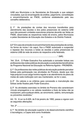 95
UAB aos Municípios e às Secretarias de Educação a que estejam
vinculadas, que se encarregarão da análise, julgamento, consolidação
e encaminhamento ao FNDE, conforme estabelecido pelo seu
conselho deliberativo;
.............................................................................................
§ 1º As prestações de contas dos recursos transferidos para
atendimento das escolas e dos polos presenciais do sistema UAB
que não possuem unidades executoras próprias deverão ser feitas ao
FNDE, observadas as respectivas redes de ensino, pelos Municípios
e pelas Secretarias de Educação dos Estados e do Distrito Federal.
.............................................................................................
§3º Emcasodeomissãonoencaminhamentodasprestaçõesdecontas,
na forma do inciso I do caput, fica o FNDE autorizado a suspender
o repasse dos recursos a todas as escolas e polos presenciais do
sistema UAB da rede de ensino do respectivo ente federado.
...................................................................................” (NR)
“Art. 33-A. O Poder Executivo fica autorizado a conceder bolsas aos
professoresdasredespúblicasdeeducaçãoeaestudantesbeneficiários
do Programa Nacional de Educação na Reforma Agrária - PRONERA.
§ 1º Os professores das redes públicas de educação poderão perceber
bolsas pela participação nas atividades do Pronera, desde que não
haja prejuízo à sua carga horária regular e ao atendimento do plano de
metas de cada instituição com seu mantenedor, se for o caso.
§ 2º Os valores e os critérios para concessão e manutenção das
bolsas serão fixados pelo Poder Executivo.
§ 3º As atividades exercidas no âmbito do Pronera não caracterizam
vínculo empregatício e os valores recebidos a título de bolsa não se
incorporam, para qualquer efeito, ao vencimento, salário, remuneração
ou proventos recebidos.”
Art. 15. A Lei no 8.405, de 9 de janeiro de 1992, passa a vigorar com
as seguintes alterações:
“Art. 2º ........................................................................
§ 1º No âmbito da educação superior e do desenvolvimento científico
e tecnológico, a Capes terá como finalidade:
 